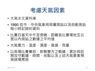 考慮天氣因素
▪ 大氣水文資料庫
▪ 1990 迄今，中央氣象局局屬測站以及自動測站
每小時記錄的資料
▪ 比賽日當天中午至傍晚，距離各比賽場地五公
里以內測站之數據之平均值
▪ 大氣壓力、溫度、濕度、風速、雨量
▪ 以各場比賽賽前，對戰雙方之戰績、累計與近
期攻守數據、時間、地點以及上述天氣要素預
測逐場票房
2016/7/17 53
 