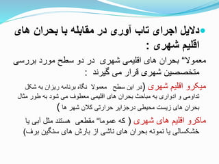 ‫های‬ ‫بحران‬ ‫با‬ ‫مقابله‬ ‫در‬ ‫آوری‬ ‫تاب‬ ‫اجرای‬ ‫دالیل‬
‫شهری‬ ‫اقلیم‬:
‫معموال‬“‫بحران‌های‌اقلیمی‌شهری‌‌در‌دو‌سطح‌مورد‌بررسی‬
‌‌‫متخصصین‌شهری‌قرار‌می‌گیرند‬:
‌‫میکرو‌اقلیم‌شهری‬(‫در‌این‌سطح‌‌‌معموال‌‌نگاه‌برنامه‌ریزان‌به‌شک‬‌‫ل‬
‌‫‌می‌شود‌به‌طور‌مثال‬ ‫تداومی‌و‌ادواری‌به‌مباحث‌بحران‌های‌اقلیمی‌معطو‬
‌‫بحران‌های‌زیست‌محیطی‌درجزایر‌حرارتی‌کالن‌شهر‌ها‬)
‌‫ماکرو‌اقلیم‌های‌شهری‬(‫که‌عموما‬“‫مقطعی‌‌هستند‌مثل‌آبی‌یا‬
‫خشکسالی‌یا‌نمونه‌بحران‌های‌ناشی‌از‌بارش‌های‌سنگین‌بر‬)
 