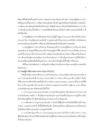 4
พัฒนาได้ดีเพียงใดขึนอยู่กับประสบการณ์และสภาพแวดล้อมรอบตัวเด็ก จากทฤษฎีพัฒนาการทาง
สติปัญญาของทังสองท่าน การจัดสภาพแวดล้อมส้าหรับเด็กปฐมวัยจึงต้องค้านึงถึงหลักการเรียนรู้ว่า
การจัดสภาพแวดล้อมต้องจัดให้เด็กได้กระท้า สัมผัสด้วยตนเอง ซึ่งจะท้าให้เด็กคิดจินตนาการ เกิด
การเรียนรู้ และเริ่มเข้าใจสิ่งต่าง ๆ รอบตัวที่สัมพันธ์กันจนเกิดเป็นความคิดรวบยอดของสิ่งนัน ๆ ที่
เด็กได้พบเห็น
3. ทฤษฎีพัฒนาการทางจิตใจและอารมณ์ ทฤษฎีนี ออสูเบล (Ausubel) เห็นว่าเด็กมีอารมณ์ 2
ประเภท คือ อารมณ์ดีและอารมณ์ไม่ดี อารมณ์ของเด็กทังสองประเภทเกิดได้จากอิทธิพลของ
สภาพแวดล้อมรอบตัวเด็กซึ่งการพัฒนาด้านนีจะมีผลต่อเนื่องไปถึงบุคลิกภาพของเด็ก
4. ทฤษฎีพัฒนาการทางจริยธรรม สังคมและบุคลิกภาพ ทฤษฎีพัฒนาการจริยธรรม สังคม
และบุคลิกภาพ มีบุคคลที่ให้แนวทางเกี่ยวกับทฤษฎีเหล่านีคือ ฟรอยด์ (Freud) อิริคสัน (Erikson)
และดิวอี (Dewey) ทังสามท่านกล่าวถึงการจัดสภาพแวดล้อมมีบทบาทในการพัฒนาเด็กเป็นอย่าง
มาก เด็กจะเรียนรู้สภาพแวดล้อมการกระท้าของเด็กเอง การเรียนรู้และประสบการณ์ที่เด็กได้จาก
สภาพแวดล้อมจะมีส่วนสัมพันธ์กันอย่างมาก เพราะเด็กก้าลังอยู่ในวัยที่รับรู้มีการเรียนแบบ
ดังนันสภาพแวดล้อมต่าง ๆ จะมีผลต่อการพัฒนาทางจริยธรรม สังคม และบุคลิกภาพของเด็ก
เป็นอย่างมาก
2.3. ทฤษฎีการจัดการของ Henri Fayol (POCCC)
วีรสิทธิ์ ชินวัตร (2555) ได้กล่าวว่า อองริ ฟาโยล(Henri Fayol) ได้อธิบายถึงกระบวนการจัดการ
งานว่า ประกอบด้วยหน้าที่ (functions) ทางการจัดการ 5 ประการ คือ Fayol มีความเชื่อว่า เป็นไป
ได้ที่เราจะหาทางศึกษาถึงศาสตร์ที่เกี่ยวกับการบริหาร (Administrative sceinces) ซึ่งสามารถใช้ได้
กับการบริหารทุกชนิด ไม่ว่าจะเป็นการบริหารงานอุตสาหกรรมหรืองานรัฐบาล Fayol ได้สรุป
สาระส้าคัญตามแนวความคิดของตนไว้ดังนี คือ
1. การวางแผน (Planning) หมายถึง ภาระหน้าที่ของผู้บริหารที่จะต้องท้าการคาดการณ์
ล่วงหน้าถึงเหตุการณ์ต่าง ๆ ที่จะมีผลกระทบต่อธุรกิจ และก้าหนดขึนเป็นแผนการปฏิบัติงานหรือ
วิถีทางที่จะปฏิบัติเอาไว้ เพื่อส้าหรับเป็นแนวทางของการท้างานในอนาคต
2. การจัดองค์การ (Organizing) หมายถึง ภาระหน้าที่ที่ผู้บริหารจ้าต้องจัดให้มีโครงสร้างของ
งานต่าง ๆ และอ้านาจหน้าที่ ทังนีเพื่อให้เครื่องจักร สิ่งของและตัวคน อยู่ในส่วนประกอบที่เหมาะสม
ในอันที่จะช่วยให้งานขององค์การบรรลุผลส้าเร็จได้
3. การบังคับบัญชาสั่งการ (Commanding) หมายถึง หน้าที่ในการสั่งงานต่าง ๆ ของ
ผู้ใต้บังคับบัญชา ซึ่งกระท้าให้ส้าเร็จผลด้วยดี โดยที่ผู้บริหารจะต้องกระท้าตนเป็นตัวอย่างที่ดี จะต้อง
เข้าใจคนงานของตน
 