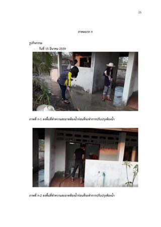 26
ภาคผนวก ก
รูปกิจกรรม
- วันที่ 15 มีนาคม 2559
ภาพที่ ก-1 ลงพืนที่ท้าความสะอาดห้องน้าก่อนที่จะท้าการปรับปรุงห้องน้า
ภาพที่ ก-2 ลงพืนที่ท้าความสะอาดห้องน้าก่อนที่จะท้าการปรับปรุงห้องน้า
 
