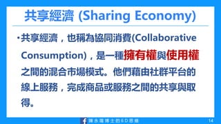 陳 永 隆 博 士 的 6 D 思 維
共享經濟 (Sharing Economy)
•共享經濟，也稱為協同消費(Collaborative
Consumption)，是一種擁有權與使用權
之間的混合市場模式。他們藉由社群平台的
線上服務，完成商品或服務之間的共享與取
得。
14
 
