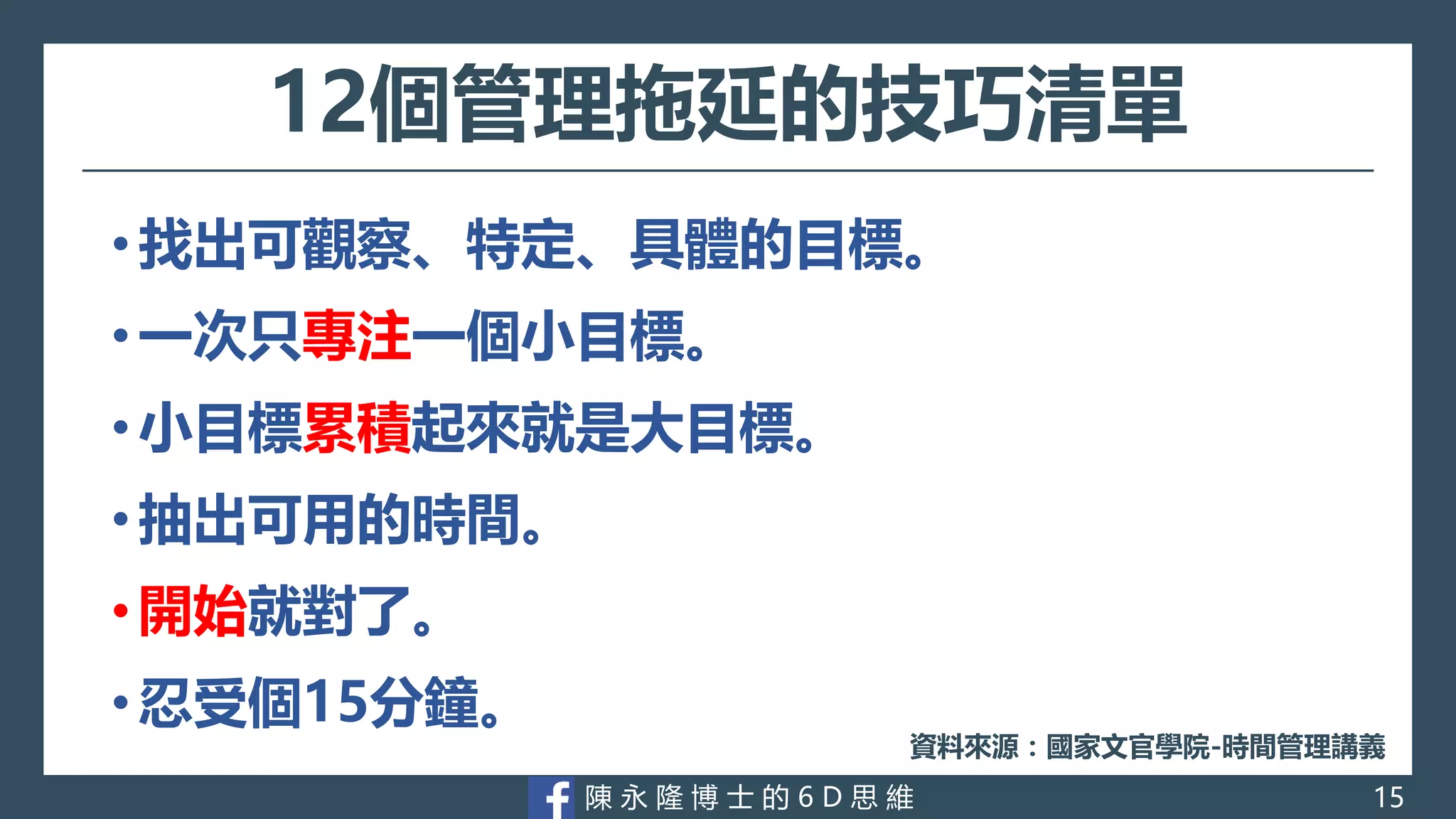 陳 永 隆 博 士 的 6 D 思 維
12個管理拖延的技巧清單
• 找出可觀察、特定、具體的目標。
• 一次只專注一個小目標。
• 小目標累積起來就是大目標。
• 抽出可用的時間。
• 開始就對了。
• 忍受個15分鐘。
資料來源：國家文官學院-時間管理講義
15
 
