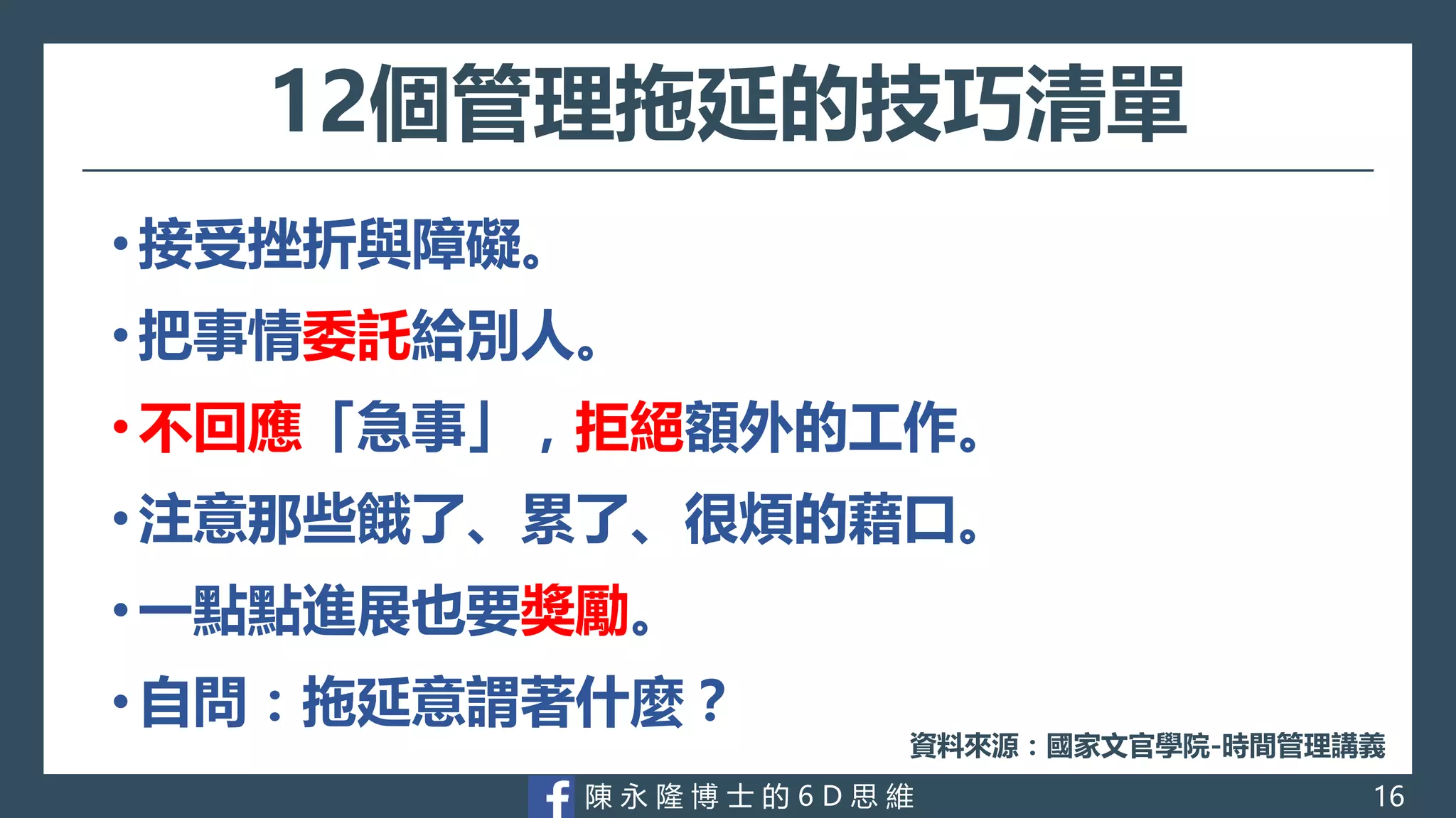 陳 永 隆 博 士 的 6 D 思 維
12個管理拖延的技巧清單
• 接受挫折與障礙。
• 把事情委託給別人。
• 不回應「急事」，拒絕額外的工作。
• 注意那些餓了、累了、很煩的藉口。
• 一點點進展也要獎勵。
• 自問：拖延意謂著什麼？
資料來源：國家文官學院-時間管理講義
16
 