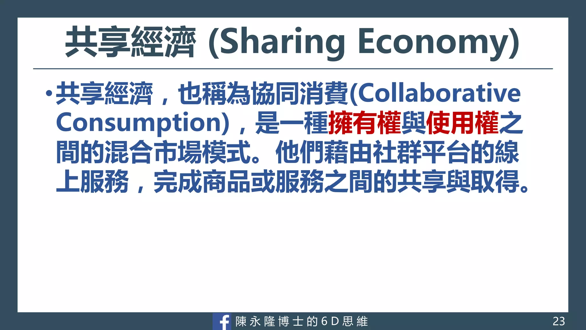 陳 永 隆 博 士 的 6 D 思 維
共享經濟 (Sharing Economy)
•共享經濟，也稱為協同消費(Collaborative
Consumption)，是一種擁有權與使用權之
間的混合市場模式。他們藉由社群平台的線
上服務，完成商品或服務之間的共享與取得。
23
 