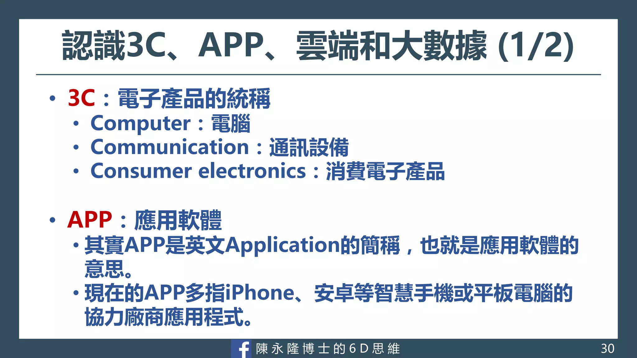 陳 永 隆 博 士 的 6 D 思 維
認識3C、APP、雲端和大數據 (1/2)
• 3C：電子產品的統稱
• Computer：電腦
• Communication：通訊設備
• Consumer electronics：消費電子產品
• APP：應用軟體
• 其實APP是英文Application的簡稱，也就是應用軟體的
意思。
• 現在的APP多指iPhone、安卓等智慧手機或平板電腦的
協力廠商應用程式。
30
 