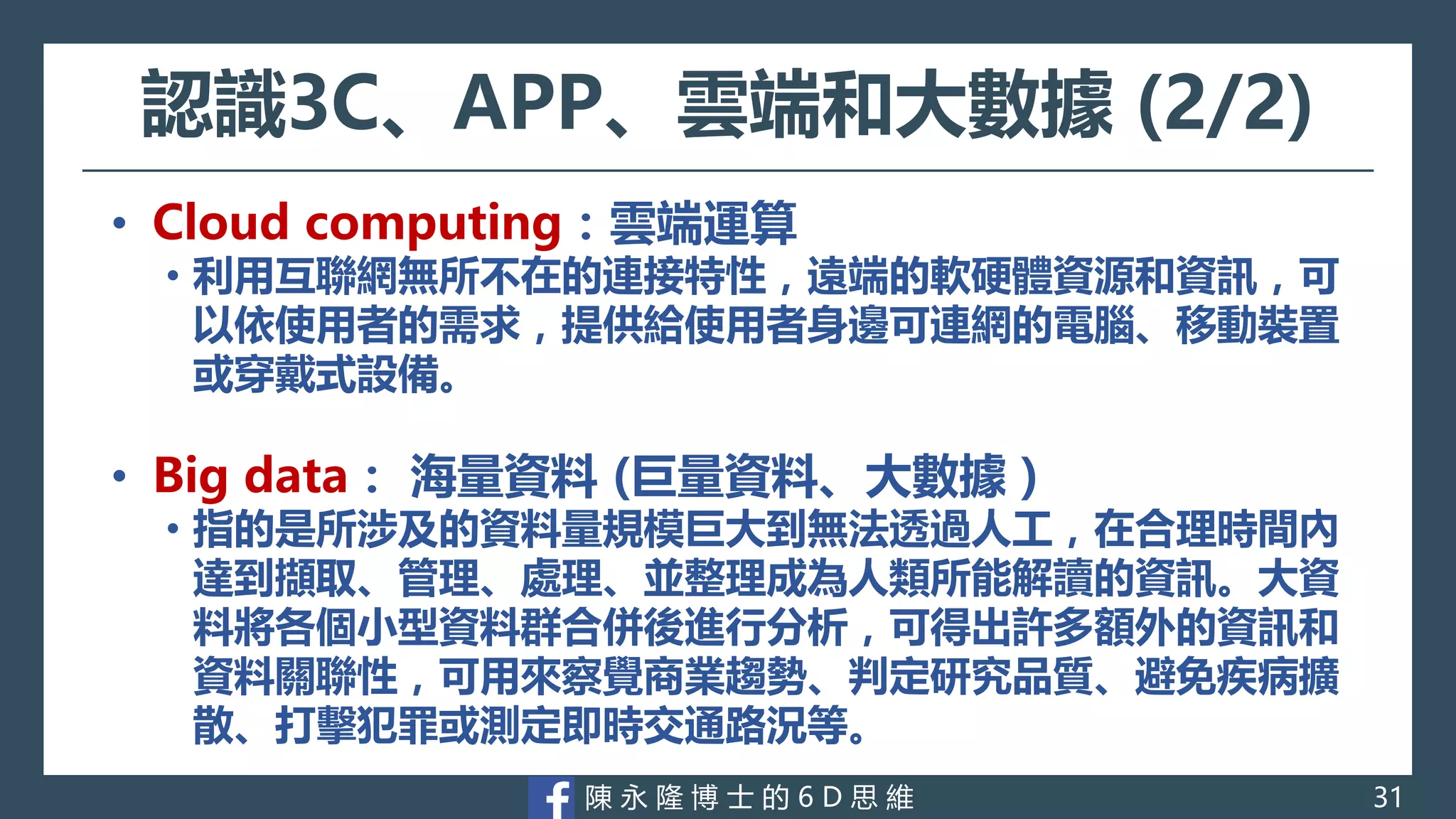 陳 永 隆 博 士 的 6 D 思 維
認識3C、APP、雲端和大數據 (2/2)
• Cloud computing：雲端運算
• 利用互聯網無所不在的連接特性，遠端的軟硬體資源和資訊，可
以依使用者的需求，提供給使用者身邊可連網的電腦、移動裝置
或穿戴式設備。
• Big data： 海量資料 (巨量資料、大數據 )
• 指的是所涉及的資料量規模巨大到無法透過人工，在合理時間內
達到擷取、管理、處理、並整理成為人類所能解讀的資訊。大資
料將各個小型資料群合併後進行分析，可得出許多額外的資訊和
資料關聯性，可用來察覺商業趨勢、判定研究品質、避免疾病擴
散、打擊犯罪或測定即時交通路況等。
31
 