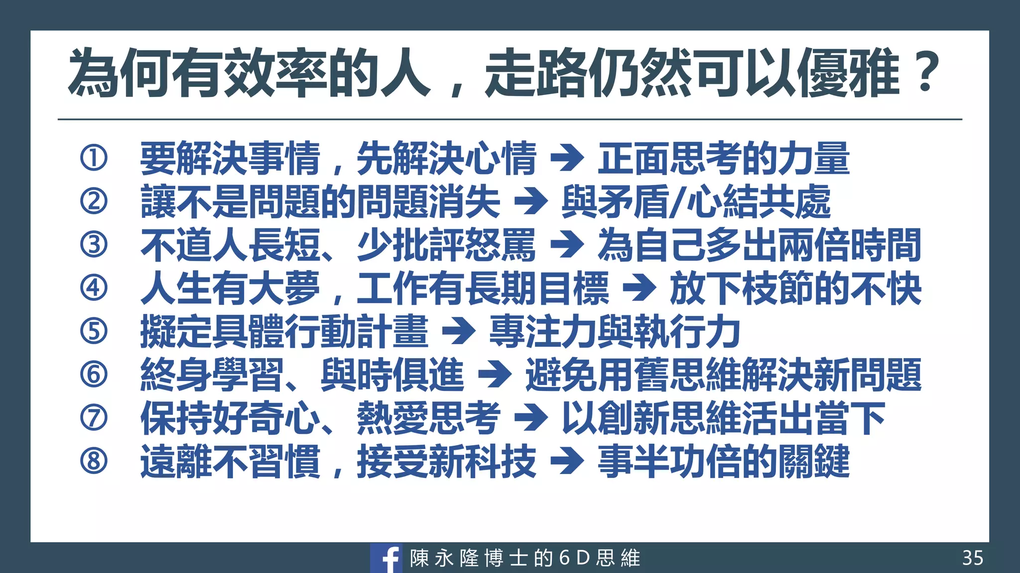 陳 永 隆 博 士 的 6 D 思 維
為何有效率的人，走路仍然可以優雅？
 要解決事情，先解決心情  正面思考的力量
 讓不是問題的問題消失  與矛盾/心結共處
 不道人長短、少批評怒罵  為自己多出兩倍時間
 人生有大夢，工作有長期目標  放下枝節的不快
 擬定具體行動計畫  專注力與執行力
 終身學習、與時俱進  避免用舊思維解決新問題
 保持好奇心、熱愛思考  以創新思維活出當下
 遠離不習慣，接受新科技  事半功倍的關鍵
35
 