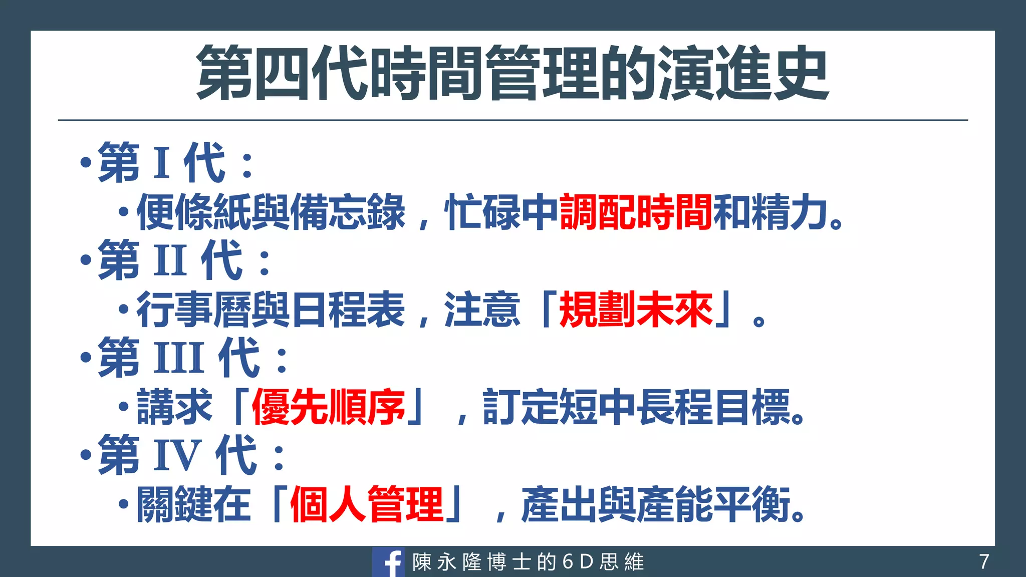 陳 永 隆 博 士 的 6 D 思 維
第四代時間管理的演進史
•第 I 代：
•便條紙與備忘錄，忙碌中調配時間和精力。
•第 II 代：
•行事曆與日程表，注意「規劃未來」。
•第 III 代：
•講求「優先順序」，訂定短中長程目標。
•第 IV 代：
•關鍵在「個人管理」，產出與產能平衡。
7
 
