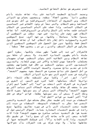 .‫اﻟﻘﺎﺳﻴﺔ‬ ‫اﻟﺤﻘﺎﺋﻖ‬ ‫ﺗﺠﺎﻫﻞ‬ ‫ﻫﻮ‬ ‫ﺗﺤﻔﻴﺰﻫﻢ‬ ‫ﻟﻌﺪم‬
‫ﺑﺄﻧﺎس‬ ‫ﻣﻠﻴﺌﺔ‬ ‫ﺛﻘﺎﻓﺔ‬ ‫ﺑﻨﺎء‬ ‫ﻋﻠﻰ‬ ‫اﻟﺪاﺋﻤﺔ‬ ‫اﻟﻌﻈﻴﻤﺔ‬ ‫اﻟﻨﺘﺎﺋﺞ‬ ‫وﺗﻌﺘﻤﺪ‬
‫اﻟﺪواﺋﺮ‬ ‫ﻣﻊ‬ ‫ﺑﺤﻤﺎس‬ ‫وﻳﻨﺴﺠﻤﻮن‬ ،‫ﻣﻨﻈﻤﺔ‬ ً ‫أﻓﻌﺎﻻ‬ ‫ﻳﺘﺨﺬون‬ ً‫ذاﺗﻴﺎ‬ ‫ﻣﻨﻈﻤﻴﻦ‬
‫ﻋﺪم‬ ‫ﺗﻌﻮﻳﺾ‬ ‫أﺟﻞ‬ ‫ﻣﻦ‬ ‫اﻟﺒﻴﺮوﻗﺮاﻃﻴﺔ‬ ‫اﻟﺜﻘﺎﻓﺎت‬ ‫أن‬ ‫اﻟﻤﻌﺮوف‬ ‫وﻣﻦ‬ .‫اﻟﺜﻼث‬
‫اﻟﻤﻨﺎﺳﺒﻴﻦ‬ ‫ﻏﻴﺮ‬ ‫اﻷﺷﺨﺎص‬ ‫وﺟﻮد‬ ‫ﻋﻦ‬ ‫ﺗﻨﺸﺄ‬ ‫واﻟﺘﻲ‬ ،‫اﻟﻨﻈﺎم‬ ‫وﻧﻘﺺ‬ ‫اﻟﻤﻨﺎﻓﺴﺔ‬
‫اﻟﻤﻜﺎن‬ ‫ﻓﻲ‬ ‫اﻟﻤﻨﺎﺳﺒﻴﻦ‬ ‫اﻟﻨﺎس‬ ‫ﻋﻠﻰ‬ ‫ﺣﺼﻠﺖ‬ ‫وإذا‬ .‫اﻟﻤﻨﺎﺳﺐ‬ ‫اﻟﻤﻜﺎن‬ ‫ﻓﻲ‬
‫ﺛﻘﺎﻓﺔ‬ ‫أﻣﺎ‬ .‫اﻟﺒﻴﺮوﻗﺮاﻃﻴﺔ‬ ‫ﻣﻦ‬ ‫واﻟﻴﺄس‬ ‫اﻟﻤﻠﻞ‬ ‫إﻟﻰ‬ ‫ﺑﺤﺎﺟﺔ‬ ‫ﻓﻠﺴﺖ‬ ‫اﻟﻤﻨﺎﺳﺐ‬
‫أن‬ ‫اﻟﻤﻮﻇﻔﻴﻦ‬ ‫ﻣﻦ‬ ‫ﺗﺘﻄﻠﺐ‬ ،‫ﺟﻬﺔ‬ ‫ﻓﻤﻦ‬ :‫ﺛﻨﺎﺋﻴﺔ‬ ‫ﻋﻠﻰ‬ ‫ﺗﻘﻮم‬ ‫ﻓﻬﻲ‬ ‫اﻟﻨﻈﺎم‬
‫اﻟﻤﻮﻇﻔﻴﻦ‬ ‫ﺗﻤﻨﺢ‬ ،‫أﺧﺮى‬ ‫ﺟﻬﺔ‬ ‫ﻣﻦ‬ ،‫وﻟﻜﻨﻬﺎ‬ ،ً‫ﻣﺘﻤﺎﺳﻜﺎ‬ ً‫ﻧﻈﺎﻣﺎ‬ ‫ﻳﺘﺒﻨﻮا‬
‫ﺣﻮل‬ ‫اﻟﻔﻌﻞ‬ ‫ﺛﻘﺎﻓﺔ‬ ‫أن‬ ‫ﻛﻤﺎ‬ .‫اﻟﻨﻈﺎم‬ ‫ذﻟﻚ‬ ‫إﻃﺎر‬ ‫داﺧﻞ‬ ‫واﻟﻤﺴﺆوﻟﻴﺔ‬ ‫اﻟﺤﺮﻳﺔ‬
‫اﻟﺬﻳﻦ‬ ‫اﻟﻤﻨﻈﻤﻴﻦ‬ ‫اﻟﻤﻮﻇﻔﻴﻦ‬ ‫ﻋﻠﻰ‬ ‫اﻟﺤﺼﻮل‬ ‫ﺣﻮل‬ ‫ﺗﺪور‬ ‫وﻟﻜﻨﻬﺎ‬ ،‫ﻓﻘﻂ‬ ‫اﻟﻔﻌﻞ‬
.ً‫ﻣﻨﻈﻤﺎ‬ ً ‫ﻓﻌﻼ‬ ‫ﻳﺘﺨﺬون‬ ‫ـ‬ ‫ﺛﻢ‬ ‫ﻣﻦ‬ ‫ـ‬ ‫واﻟﺬﻳﻦ‬ ،‫اﻟﻤﻨﻈﻢ‬ ‫اﻟﻔﻜﺮ‬ ‫ﻓﻲ‬ ‫ﻳﺸﺎرﻛﻮن‬
،‫أﻋﻤﻖ‬ ‫ﺑﻨﻈﺮة‬ ،‫وﻟﻜﻨﻬﺎ‬ ،‫ﻣﻤﻠﺔ‬ ‫ﺗﻈﻬﺮ‬ ”‫ﻋﻈﻴﻢ‬ ‫إﻟﻰ‬ ‫ﺟﻴﺪ‬ ‫“ﻣﻦ‬ ‫ﻓﺎﻟﺸﺮﻛﺎت‬
‫ﺑﻴﻦ‬ ‫ﻧﺨﻠﻂ‬ ‫أن‬ ‫ﻳﻨﺒﻐﻲ‬ ‫وﻻ‬ .‫اﻟﺸﺪﻳﺪة‬ ‫اﻟﻤﺜﺎﺑﺮة‬ ‫ﻳﻈﻬﺮون‬ ‫ﺑﺄﻧﺎس‬ ‫ﻣﻠﻴﺌﺔ‬
‫ﻣﻔﻬﻮﻣﺎن‬ ‫ﻓﻬﺬان‬ .‫اﻟﺘﻨﻈﻴﻢ‬ ‫ﻳﺘﻮﻟﻰ‬ ‫اﻟﺬي‬ ‫اﻟﻄﺎﻏﻴﺔ‬ ‫وﺑﻴﻦ‬ ‫اﻟﻨﻈﺎم‬ ‫ﺛﻘﺎﻓﺔ‬
‫واﻟﻤﺪﻳﺮون‬ .‫ﻟﻠﻐﺎﻳﺔ‬ ‫ﻣﻬﻨﻲ‬ ‫ﻏﻴﺮ‬ ‫واﻵﺧﺮ‬ ‫ﻟﻠﻐﺎﻳﺔ‬ ‫ﻣﻬﻨﻲ‬ ‫ﻓﺄﺣﺪﻫﻤﺎ‬ ،‫ﻣﺨﺘﻠﻔﺎن‬
‫ﻳﻔﺸﻠﻮن‬ ‫ﺷﺨﺼﻴﺎﺗﻬﻢ‬ ‫ﻗﻮة‬ ‫ﺧﻼل‬ ‫ﻣﻦ‬ ‫اﻟﺘﻨﻈﻴﻢ‬ ‫ﻳﺘﻮﻟﻮن‬ ‫اﻟﺬﻳﻦ‬ ‫اﻟﺘﻨﻔﻴﺬﻳﻮن‬
‫ﻟﻠﻨﻈﺎم‬ ‫أﻫﻤﻴﺔ‬ ‫اﻷﻛﺜﺮ‬ ‫اﻟﻮﺣﻴﺪة‬ ‫واﻟﺼﻴﻐﺔ‬ .‫ﻣﺴﺘﻤﺮة‬ ‫ﻧﺘﺎﺋﺞ‬ ‫ﺗﻘﺪﻳﻢ‬ ‫ﻓﻲ‬ ‫ﻋﺎدة‬
،”‫“اﻟﻘﻨﻔﺬ‬ ‫ﺑﻤﻔﻬﻮم‬ ‫ﺑﻘﻮة‬ ‫اﻟﺘﻤﺴﻚ‬ ‫ﻫﻲ‬ ‫ﻣﺴﺘﻤﺮة‬ ‫ﻧﺘﺎﺋﺞ‬ ‫ﻋﻠﻰ‬ ‫اﻟﺤﺼﻮل‬ ‫أﺟﻞ‬ ‫ﻣﻦ‬
.‫اﻟﺜﻼث‬ ‫اﻟﺪواﺋﺮ‬ ‫ﺧﺎرج‬ ‫ﺗﻘﻊ‬ ‫اﻟﺘﻲ‬ ‫اﻟﻔﺮص‬ ‫ﺗﺠﻨﺐ‬ ‫ﻓﻲ‬ ‫واﻟﺮﻏﺒﺔ‬
‫داﺧﻞ‬ ‫ﻟﻠﺒﻘﺎء‬ ‫ﻧﻈﺎم‬ ‫ﻟﻠﻤﻨﻈﻤﺔ‬ ‫ﺗﻮﻓﺮ‬ ‫وﻛﻠﻤﺎ‬ .”ِ‫اﺟﺮ‬ ،ِ ‫اﻣﺶ‬ ،ُ‫“اﺣﺐ‬
‫ﻣﻦ‬ ‫اﻟﻐﺮض‬ ‫إن‬ .‫اﻟﻨﻤﻮ‬ ‫ﻓﺮص‬ ‫ﻛﺜﺮت‬ ‫ﻛﻠﻤﺎ‬ ،‫ﺑﺘﻤﺎﺳﻜﻬﺎ‬ ‫اﻟﺜﻼث‬ ‫دواﺋﺮﻫﺎ‬
‫إﻗﺮار‬ ‫ﻟﻴﺲ‬ ”‫“ﻋﻈﻴﻢ‬ ‫إﻟﻰ‬ ”‫“ﺟﻴﺪ‬ ‫ﻣﻦ‬ ‫اﻧﺘﻘﻠﺖ‬ ‫اﻟﺘﻲ‬ ‫اﻟﺸﺮﻛﺔ‬ ‫ﻓﻲ‬ ‫اﻟﻤﻮازﻧﺔ‬
‫ﻣﻊ‬ ‫أﻛﺜﺮ‬ ‫ﺗﺘﻨﺎﺳﺐ‬ ‫اﻟﺘﻲ‬ ‫اﻟﻤﺠﺎﻻت‬ ‫ﻣﻌﺮﻓﺔ‬ ‫وﻟﻜﻨﻪ‬ ،‫ﻧﺸﺎط‬ ‫ﻛﻞ‬ ‫ﻳﺤﻘﻘﻪ‬ ‫ﻣﺎ‬ ‫ﻣﺪى‬
‫ﻛﺎﻣﻠﺔ‬ ‫ﺑﺼﻮرة‬ ‫ﺗﻤﻮﻳﻠﻬﺎ‬ ‫ﻳﺘﻢ‬ ‫أن‬ ‫ﻳﻨﺒﻐﻲ‬ ‫اﻟﺘﻲ‬ ‫واﻟﻤﺠﺎﻻت‬ ”‫“اﻟﻘﻨﻔﺬ‬ ‫ﻣﻔﻬﻮم‬
‫ﻓﻌﻞ‬ ‫ﻋﻦ‬ ‫“ﺗﻮﻗﻒ‬ ‫ﻗﻮاﺋﻢ‬ .‫ﻣﻄﻠﻘﺎ‬ ‫ﺗﻤﻮﻳﻠﻬﺎ‬ ‫ﻳﺘﻢ‬ ‫أن‬ ‫ﻳﻨﺒﻐﻲ‬ ‫ﻻ‬ ‫اﻟﺘﻲ‬ ‫وﺗﻠﻚ‬
.”‫ﻛﺬا‬ ‫“اﻓﻌﻞ‬ ‫ﻗﻮاﺋﻢ‬ ‫ﻣﻦ‬ ‫أﻫﻤﻴﺔ‬ ‫أﻛﺜﺮ‬ ”‫ﻛﺬا‬
‫واﻟﺘﻐﻴﺮ‬ ‫اﻟﺘﻘﻨﻴﺔ‬ ‫ﺣﻮل‬ ‫ﻣﺨﺘﻠﻒ‬ ‫ﺑﺸﻜﻞ‬ ‫ﺗﻔﻜﺮ‬ ‫ﻋﻈﻴﻤﺔ‬ ‫إﻟﻰ‬ ‫ﺟﻴﺪة‬ ‫ﻣﻦ‬ ‫اﻟﻤﻨﻈﻤﺎت‬
‫إﻟﻰ‬ ‫ﺟﻴﺪة‬ ‫ﻣﻦ‬ ‫اﻟﻤﻨﻈﻤﺎت‬ .‫اﻟﻤﺘﻮﺳﻄﺔ‬ ‫اﻟﻤﻨﻈﻤﺎت‬ ‫ﺑﻪ‬ ‫ﺗﻔﻜﺮ‬ ‫ﻋﻤﺎ‬ ‫اﻟﺘﻘﻨﻲ‬
‫ﺗﺼﺒﺢ‬ ‫وﻟﻜﻨﻬﺎ‬ ،‫ﺗﻘﺎﻟﻴﻊ‬ ‫ﺻﻮرة‬ ‫ﻓﻲ‬ ‫ﺗﺄﺗﻲ‬ ‫اﻟﺘﻲ‬ ‫اﻟﺘﻘﻨﻴﺎت‬ ‫ﺗﺘﺠﻨﺐ‬ ‫ﻋﻈﻴﻤﺔ‬
‫أي‬ ‫ﺣﻮل‬ ‫اﻟﺮﺋﻴﺴﻲ‬ ‫اﻟﺴﺆال‬ .‫ﺑﻌﻨﺎﻳﺔ‬ ‫اﻟﻤﺨﺘﺎرة‬ ‫اﻟﺘﻘﻨﻴﺎت‬ ‫ﺗﻄﺒﻴﻖ‬ ‫ﻓﻲ‬ ‫راﺋﺪة‬
‫ﻛﺎﻧﺖ‬ ‫ﻓﺈذا‬ ‫اﻟﻘﻨﻔﺬ؟‬ ‫ﻣﻔﻬﻮم‬ ‫ﻣﻊ‬ ‫ﻣﺒﺎﺷﺮة‬ ‫ﺗﺘﻨﺎﺳﺐ‬ ‫اﻟﺘﻘﻨﻴﺔ‬ ‫ﻫﻞ‬ :‫ﻫﻮ‬ ‫ﺗﻘﻨﻴﺔ‬
‫ﺗﻠﻚ‬ ‫ﺗﻄﺒﻴﻖ‬ ‫ﻓﻲ‬ ً‫راﺋﺪا‬ ‫ﺗﺼﺒﺢ‬ ‫أن‬ ‫إﻟﻰ‬ ‫ﺑﺤﺎﺟﺔ‬ ‫ﻓﺄﻧﺖ‬ ‫إذن‬ ،‫ﺑﻨﻌﻢ‬ ‫اﻹﺟﺎﺑﺔ‬
‫أو‬ ‫ﻋﻨﻬﺎ‬ ‫اﻻﺳﺘﻌﺎﺿﺔ‬ ‫ﻓﻴﻤﻜﻨﻚ‬ ‫إذن‬ ،”‫ﺑـ”ﻻ‬ ‫اﻹﺟﺎﺑﺔ‬ ‫ﻛﺎﻧﺖ‬ ‫وإذا‬ .‫اﻟﺘﻘﻨﻴﺔ‬
‫ﻻﺗﻬﺎ‬ّ‫ﺗﺤﻮ‬ ‫ﺑﺪأت‬ ‫اﻟﺸﺮﻛﺎت‬ ‫ﻫﺬه‬ ‫ﻣﻦ‬ ‫ﺷﺮﻛﺔ‬ ‫ﺗﻮﺟﺪ‬ ‫وﻻ‬ .ً‫ﺗﻤﺎﻣﺎ‬ ‫ﺗﺠﺎﻫﻠﻬﺎ‬
 