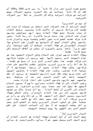 ‫أي‬ 1995‫و‬ 1965 ‫ﻋﺎﻣﻲ‬ ‫ﺑﻴﻦ‬ ‫ﻣﺎ‬ ً‫ﻋﺎﻣﺎ‬ 15 ‫ﻣﺪار‬ ‫ﻋﻠﻰ‬ ‫ﻛﺒﻴﺮة‬ ‫ﻃﻔﺮة‬ ‫ﺗﺤﻘﻴﻖ‬
‫ﻣﻮﺿﻊ‬ ‫اﻟﺸﺮﻛﺎت‬ ‫وﺟﻤﻴﻊ‬ .‫اﻟﻔﺘﺮة‬ ‫ﺗﻠﻚ‬ ‫ﻓﻲ‬ ‫ﻣﺘﻮاﻟﻴﺔ‬ ً‫ﻋﺎﻣﺎ‬ 15 ‫أي‬ ‫ﺧﻼل‬
‫اﻟﺸﺮﻛﺎت‬ ‫ﺑﻴﻦ‬ ً ‫أﺻﻼ‬ ‫ﺗﻢ‬ ‫اﻻﺧﺘﻴﺎر‬ ‫ﻷن‬ ‫وذﻟﻚ‬ ‫أﻣﻴﺮﻛﻴﺔ‬ ‫ﺷﺮﻛﺎت‬ ‫ﻫﻲ‬ ‫اﻟﺪراﺳﺔ‬
.‫اﻷﻣﻴﺮﻛﻴﺔ‬
‫اﻟﻤﺪﻳﺮﻳﻦ؟‬ ‫ﻣﻦ‬ ‫ﻧﻮع‬ ‫أي‬
‫إﻟﻰ‬ ‫ﺟﻴﺪة‬ ‫أو‬ ‫ﻣﻘﺒﻮﻟﺔ‬ ‫ﻣﻦ‬ ‫اﻧﺘﻘﻠﺖ‬ ‫اﻟﺘﻲ‬ ‫اﻟﺸﺮﻛﺎت‬ ‫ﻫﺬه‬ ‫أن‬ ‫اﻟﺪراﺳﺔ‬ ‫أوﺿﺤﺖ‬
‫اﻟﻜﺘﺎب‬ ‫وﻳﻮﺿﺢ‬ .‫ﻣﺘﻤﻴﺰون‬ ‫ﻗﺎدة‬ ‫ﺑﺎﻷﺣﺮى‬ ‫أو‬ ‫ﻣﺪﻳﺮون‬ ‫وراءﻫﺎ‬ ‫ﻛﺎن‬ ‫ﻋﻈﻴﻤﺔ‬
‫وﻟﺪﻳﻬﻢ‬ ‫ﻣﺘﻮاﺿﻌﻮن‬ ‫أﻧﻬﻢ‬ ‫ﻣﻨﻬﺎ‬ ‫اﻟﻘﺎدة‬ ‫ﻫﺆﻻء‬ ‫ﺗﺠﻤﻊ‬ ‫ﻣﺸﺘﺮﻛﺔ‬ ‫ﺳﻤﺎت‬ ‫أن‬
‫ﻳﺘﺼﻮر‬ -‫ﻛﻠﻨﺎ‬ ‫رﺑﻤﺎ‬ ‫-أو‬ ‫ﻓﺄﻛﺜﺮﻧﺎ‬ ‫ﻏﺮﻳﺒﺔ‬ ‫ﻧﺘﻴﺠﺔ‬ ‫ﻫﺬه‬ .‫اﻟﻨﺠﺎح‬ ‫ﻋﻠﻰ‬ ‫إﺻﺮار‬
‫ﺷﺪﻳﺪ‬ ‫واﻋﺘﺰاز‬ ‫ﺷﺮﺳﺔ‬ ‫وﺷﺨﺼﻴﺔ‬ ‫إﻋﻼﻣﻲ‬ ‫ﺣﻀﻮر‬ ‫ﻟﺪﻳﻪ‬ ‫ﻛﺸﺨﺺ‬ ‫ﻋﻈﻴﻤﺔ‬ ‫ﺷﺮﻛﺔ‬ ‫ﻗﺎﺋﺪ‬
‫ﻫﻤﺎ‬ ‫اﻟﻨﺠﺎح‬ ‫ﻋﻠﻰ‬ ‫اﻹﺻﺮار‬ ‫ﻣﻊ‬ ‫اﻟﺘﻮاﺿﻊ‬ ‫أن‬ ‫أوﺿﺢ‬ ‫اﻟﻜﺘﺎب‬ ‫وﻟﻜﻦ‬ .‫ﺑﺎﻟﻨﻔﺲ‬
‫وأن‬ ً‫ﻣﺘﻮاﺿﻌﺎ‬ ‫ﺗﻜﻮن‬ ‫أن‬ ‫ﻓﻴﻤﻜﻨﻚ‬ .‫اﻟﻘﺎدة‬ ‫ﻫﺆﻻء‬ ‫ﻓﻲ‬ ‫اﻟﻈﺎﻫﺮﺗﺎن‬ ‫اﻟﺴﻤﺘﺎن‬
‫ﻟﻜﻲ‬ ‫اﻟﺮﻓﻴﻌﺔ‬ ‫أﺧﻼﻗﻚ‬ ‫ﻋﻦ‬ ‫ﺗﺘﺨﻠﻰ‬ ‫أن‬ ‫ﺑﺎﻟﻀﺮورة‬ ‫وﻟﻴﺲ‬ ً‫ﻧﺎﺟﺤﺎ‬ ً‫ﻣﺪﻳﺮا‬ ‫ﺗﻜﻮن‬
.ً‫ﻋﻈﻴﻤﺎ‬ ً‫ﻗﺎﺋﺪا‬ ‫ﺗﺼﺒﺢ‬
‫ﻫﻮ‬ ‫ﻫﻨﺎ‬ ‫اﻟﻤﻘﺼﻮد‬ ‫اﻟﻨﺠﺎح‬ ‫وﻟﻜﻦ‬ ‫اﻟﻨﺠﺎح‬ ‫ﻋﻠﻰ‬ ‫إﺻﺮار‬ ‫ﻟﺪﻳﻬﻢ‬ ‫اﻟﻘﺎدة‬ ‫وﻫﺆﻻء‬
‫ﺷﺮﻛﺎﺗﻬﻢ‬ ‫ﻳﺤﻮﻟﻮا‬ ‫أن‬ ‫ﻳﺮﻳﺪون‬ ‫ﻓﻬﻢ‬ .‫إﻟﻴﻬﺎ‬ ‫ﻳﻨﺘﻤﻮن‬ ‫اﻟﺘﻲ‬ ‫اﻟﻤﺆﺳﺴﺔ‬ ‫ﻧﺠﺎح‬
.ً‫ﻋﻈﻴﻤﺎ‬ ‫ﻫﻮ‬ ‫ﻳﺼﺒﺢ‬ ‫أن‬ ‫ﻳﺮﻳﺪ‬ ‫اﻟﺬي‬ ‫اﻟﻤﺪﻳﺮ‬ ‫ﺑﻌﻜﺲ‬ ‫ﻫﺬا‬ .‫ﻋﻈﻴﻤﺔ‬ ‫ﺷﺮﻛﺎت‬ ‫إﻟﻰ‬
‫ﺣﺴﺎب‬ ‫ﻋﻠﻰ‬ ‫ﻣﻜﺎﺳﺒﻬﻢ‬ ‫ﺗﻌﻈﻴﻢ‬ ‫ﻳﺤﺎوﻟﻮن‬ ‫ﻛﺜﻴﺮﻳﻦ‬ ‫ﻣﺪﻳﺮﻳﻦ‬ ‫رأﻳﺖ‬ ‫أﻧﻚ‬ ‫ﺷﻚ‬ ‫وﻻ‬
‫أن‬ ‫ﻻ‬ ‫ﺑﻤﺆﺳﺴﺎﺗﻬﻢ‬ ‫ﻳﺮﺗﻘﻮا‬ ‫أن‬ ‫ﻳﺤﺒﻮن‬ ‫اﻟﻘﺎدة‬ ‫ﻫﺆﻻء‬ ‫وﻟﻜﻦ‬ .‫ﺷﺮﻛﺎﺗﻬﻢ‬
‫اﻟﻮﺻﻮل‬ ‫ﻳﺤﺎوﻟﻮن‬ ‫ﻻ‬ ‫اﻟﻘﺎدة‬ ‫ﻫﺆﻻء‬ ‫ﻓﺈن‬ ،‫وﻋﻠﻴﻪ‬ .‫ﻣﺸﺎﻫﻴﺮ‬ ‫ﻗﺎدة‬ ‫ﻳﺼﺒﺤﻮا‬
‫ﺗﻈﻞ‬ ‫أن‬ ‫ﻳﺮﻳﺪون‬ ‫ﺑﻞ‬ ‫ﻟﻠﻤﺆﺳﺴﺔ‬ ‫إدارﺗﻬﻢ‬ ‫ﻓﺘﺮة‬ ‫ﺧﻼل‬ ‫ﻣﺆﻗﺖ‬ ‫ﺳﺮﻳﻊ‬ ‫ﻧﺠﺎح‬ ‫إﻟﻰ‬
‫وﻣﻊ‬ .‫ﻳﺘﺮﻛﻮﻫﺎ‬ ‫أن‬ ‫ﺑﻌﺪ‬ ‫ﺣﺘﻰ‬ ‫اﻟﺒﻌﻴﺪ‬ ‫اﻟﻤﺪى‬ ‫ﻋﻠﻰ‬ ‫ﻧﺎﺟﺤﺔ‬ ‫اﻟﻤﺆﺳﺴﺔ‬
.‫ﺻﻌﺒﺔ‬ ‫ﻗﺮارات‬ ‫اﺗﺨﺎذ‬ ‫ﻋﻠﻰ‬ ‫اﻟﻘﺪرة‬ ‫وﻟﺪﻳﻬﻢ‬ ‫ﺣﺎزﻣﻮن‬ ‫ﻓﻬﻢ‬ ،‫ﺗﻮاﺿﻌﻬﻢ‬
‫اﻟﻨﺠﺎح‬ ‫ﻳﻨﺴﺒﻮن‬ ‫ﻻ‬ ‫ﺑﺄﻧﻬﻢ‬ ‫ﺰون‬ّ‫ﻳﺘﻤﻴ‬ ‫اﻟﻘﺎدة‬ ‫ﻫﺆﻻء‬ ‫أن‬ ‫إﻟﻰ‬ ‫اﻟﻜﺘﺎب‬ ‫وﻳﺸﻴﺮ‬
‫ﻳﻨﺴﺒﻮن‬ ‫ﺑﻞ‬ ،‫اﻟﺒﺎﻫﺮة‬ ‫ﻗﻴﺎدﺗﻲ‬ ‫ﺑﺴﺒﺐ‬ ‫ﻧﺠﺤﻨﺎ‬ ‫ﻟﻘﺪ‬ :‫ﻟﻚ‬ ‫ﻳﻘﻮل‬ ‫ﻓﻼ‬ ‫ﻷﻧﻔﺴﻬﻢ‬
‫ﺣﻮﻟﻬﻢ‬ ‫ﻣﻦ‬ ‫ﺗﺴﺄل‬ ‫ﻋﻨﺪﻣﺎ‬ ‫أﻧﻚ‬ ‫ﻣﻊ‬ ،ً‫أﺣﻴﺎﻧﺎ‬ ‫ﻟﻠﺤﻆ‬ ‫أو‬ ‫اﻵﺧﺮﻳﻦ‬ ‫إﻟﻰ‬ ‫اﻟﻨﺠﺎح‬
‫ﻓﻬﺆﻻء‬ ‫اﻟﻌﻜﺲ‬ ‫وﻋﻠﻰ‬ .‫ﺰ‬ّ‫اﻟﻤﺘﻤﻴ‬ ‫اﻟﻘﺎﺋﺪ‬ ‫ﻫﺬا‬ ‫دور‬ ‫إﻟﻰ‬ ‫ﻳﺸﻴﺮون‬ ‫ﻓﺈﻧﻬﻢ‬
‫ﻣﻦ‬ ‫رأﻳﺖ‬ ‫ﻣﻦ‬ ‫وﻓﻲ‬ ‫ذﻟﻚ‬ ‫ﻓﻲ‬ ‫ﺮ‬ِ ّ‫ﻓﻜ‬ .‫أﻧﻔﺴﻬﻢ‬ ‫إﻟﻰ‬ ‫اﻟﻔﺸﻞ‬ ‫ﻳﻨﺴﺒﻮن‬ ‫اﻟﻤﺪﻳﺮون‬
‫أﻣﻮر‬ ‫وﻫﺬه‬ .‫اﻷﺳﻒ‬ ‫ﻣﻊ‬ ‫ذﻟﻚ‬ ‫ﺗﻔﻌﻞ‬ ‫ﻣﻨﻬﻢ‬ ‫ﻗﻠﺔ‬ ‫أن‬ ‫ﻻﺑﺪ‬ .‫وزﻣﻼء‬ ‫ﻣﺪﻳﺮﻳﻦ‬
‫ﻳﺴﻌﻰ‬ ‫اﻟﺬي‬ ‫اﻟﺸﺨﺺ‬ ‫أن‬ ‫وﻛﻴﻒ‬ ‫اﻟﻤﺪﻳﺮﻳﻦ‬ ‫اﺧﺘﻴﺎر‬ ‫أﺳﻠﻮب‬ ‫ﻓﻲ‬ ‫ﻧﻔﻜﺮ‬ ‫ﺗﺠﻌﻠﻨﺎ‬
‫ﻋﻜﺲ‬ ‫ﻋﻠﻰ‬ ،‫اﻟﻌﻠﻴﺎ‬ ‫اﻟﻤﻨﺎﺻﺐ‬ ‫إﻟﻰ‬ ‫ﻳﺼﻞ‬ ‫ﻻ‬ ‫ﻗﺪ‬ ‫اﻟﻤﺆﺳﺴﺔ‬ ‫ﻣﺼﻠﺤﺔ‬ ‫أﺟﻞ‬ ‫ﻣﻦ‬
.‫اﻟﻤﺆﺳﺴﺔ‬ ‫ﻟﻤﺼﻠﺤﺔ‬ ‫ﻳﻬﺘﻢ‬ ‫وﻻ‬ ‫اﻟﻈﻬﻮر‬ ‫ﻳﺤﺐ‬ ‫اﻟﺬي‬ ‫اﻟﺸﺨﺺ‬
ً ‫أوﻻ‬ ‫اﻟﻤﺪﻳﺮﻳﻦ‬ ‫اﺧﺘﻴﺎر‬
‫أي‬ ‫اﻟﻘﺎدة‬ ‫اﺧﺘﻴﺎر‬ ‫ﻫﻮ‬ ‫اﻟﻘﺎدة‬ ‫ﻟﻬﺆﻻء‬ ‫اﻫﺘﻤﺎم‬ ‫أول‬ ‫أن‬ ‫إﻟﻰ‬ ‫اﻟﺒﺤﺚ‬ ‫ﺗﻮﺻﻞ‬
‫ﻳﺒﺪأون‬ ‫ﺑﻞ‬ ‫ﺑﺎﻻﺳﺘﺮاﺗﻴﺠﻴﺔ‬ ‫ﻳﺒﺪأون‬ ‫ﻻ‬ ‫ﻫﻢ‬ .‫ﻣﻌﻬﻢ‬ ‫ﺳﻴﻌﻤﻞ‬ ‫اﻟﺬي‬ ‫اﻟﻌﻤﻞ‬ ‫ﻓﺮﻳﻖ‬
 