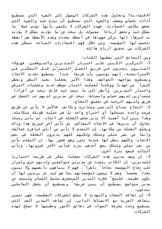 ‫ﺗﺴﺘﻄﻴﻊ‬ ‫اﻟﺬي‬ ‫اﻟﺸﻲء‬ ‫إﻟﻰ‬ ‫اﻟﻮﺻﻮل‬ ‫اﻟﺸﺮﻛﺎت‬ ‫ﻫﺬه‬ ‫وﺗﺤﺎول‬ ‫اﻻﻗﺘﺼﺎدﻳﺔ؟‬
‫اﻟﺬي‬ ‫واﻟﺸﻲء‬ ‫ﻓﻴﻪ‬ ‫ﺗﺒﺪع‬ ‫أن‬ ‫ﺗﺴﺘﻄﻴﻊ‬ ‫اﻟﺬي‬ ‫واﻟﺸﻲء‬ ،‫وﺷﻐﻒ‬ ‫ﺑﺤﻤﺎس‬ ‫أداءه‬
‫ﻣﺎ‬ ً ‫ﻋﻤﻼ‬ ‫ﺗﺆدي‬ ‫ﺑﺄﻧﻬﺎ‬ ‫ﺗﻜﺘﻔﻲ‬ ‫ﻻ‬ ‫اﻟﺸﺮﻛﺎت‬ ‫ﻓﻬﺬه‬ .‫اﻗﺘﺼﺎدﻳﺔ‬ ‫ﻣﻜﺎﺳﺐ‬ ‫ﻳﺤﻘﻖ‬
‫ﻳﺆدﻳﻪ‬ ‫ﻻ‬ ‫ﺑﺸﻜﻞ‬ ‫ﺗﺆدﻳﻪ‬ ‫ﻣﺎ‬ ‫ﻋﻦ‬ ‫ﺗﺒﺤﺚ‬ ‫ﺑﻞ‬ ‫ﻣﻘﺒﻮﻟﺔ‬ ً‫أرﺑﺎﺣﺎ‬ ‫وﺗﺤﻘﻖ‬ ‫ﺟﻴﺪ‬ ‫ﺑﺸﻜﻞ‬
‫أﻧﺸﻄﺔ‬ ‫ﻫﻲ‬ ‫اﻷﻧﺸﻄﺔ‬ ‫وﻫﺬه‬ ‫ﻣﺤﺪدة‬ ‫أﻧﺸﻄﺔ‬ ‫ﻓﻲ‬ ‫ﺟﻬﻮدﻫﺎ‬ ‫ﺗﺮﻛﺰ‬ ‫إﻧﻬﺎ‬ .‫ﻏﻴﺮﻫﺎ‬ ‫ﺑﻪ‬
‫ﻫﺬه‬ ‫ﺗﺘﻤﻜﻦ‬ ‫اﻟﺼﻨﺎﻋﺔ‬ ‫اﻗﺘﺼﺎدﻳﺎت‬ ‫ﻓﻬﻢ‬ ‫ﺧﻼل‬ ‫وﻣﻦ‬ .‫اﻟﻤﺆﺳﺴﺔ‬ ‫ﻟﻬﺎ‬ ‫ﺗﺘﺤﻤﺲ‬
.‫ﻫﺎﺋﻠﺔ‬ ‫أرﺑﺎح‬ ‫ﺗﺤﻘﻴﻖ‬ ‫ﻣﻦ‬ ‫اﻟﺸﺮﻛﺎت‬
:‫اﻟﻜﺘﺎب‬ ‫ﻳﻌﻄﻴﻬﺎ‬ ‫اﻟﺘﻲ‬ ‫اﻟﻨﺼﺎﺋﺢ‬ ‫وﻣﻦ‬
‫ﻓﻬـﺆﻻء‬ .‫واﻟﻤـﻮﻇﻔﻴﻦ‬ ‫اﻟﻤـﺪﻳﺮﻳﻦ‬ ‫اﺧﺘﻴـﺎر‬ ‫ﻋﻠـﻰ‬ ‫اﻟﻜـﺒﻴﺮ‬ ‫اﻟﺘﺮﻛﻴـﺰ‬ -1
‫ﻓـﻲ‬ ‫اﻟﺘﻔﻜﻴـﺮ‬ ‫ﻗﺒـﻞ‬ ‫ـﺰ‬ّ‫اﻟﻤﺘﻤﻴ‬ ‫اﻟﻌﻤـﻞ‬ ‫ﻓﺮﻳـﻖ‬ ‫ﻋـﻦ‬ ‫ﻳﺒﺤﺜـﻮن‬ ‫اﻟﻤـﺪﻳﺮون‬
‫اﻻﺗﺠﺎه‬ ‫ﺗﺤﺪﻳﺪ‬ ‫ﻳﺴﺘﻄﻴﻊ‬ ً‫ﺟﻴﺪا‬ ً‫ﻓﺮﻳﻘﺎ‬ ‫ﺑﺄن‬ ‫ﻳﺆﻣﻨﻮن‬ ‫إﻧﻬﻢ‬ .‫اﻻﺳﺘﺮاﺗﻴﺠﻴﺔ‬
‫وﻧﻌﻄﻲ‬ ‫اﻟﻨﻈﺮ‬ ‫ﻧﻌﻴﺪ‬ ‫ﻳﺠﻌﻠﻨﺎ‬ ‫اﻷﻣﺮ‬ ‫وﻫﺬا‬ .‫اﻟﻌﻮاﺻﻒ‬ ‫ﻣﻮاﺟﻬﺔ‬ ‫وﻳﺴﺘﻄﻴﻊ‬
‫اﻟﺘﺮﻗﻲ‬ ‫وﻋﻤﻠﻴﺎت‬ ‫ﺟﺪﻳﺪ‬ ‫ﻣﻮﻇﻒ‬ ‫اﺧﺘﻴﺎر‬ ‫ﻟﻌﻤﻠﻴﺔ‬ ‫ووﻗﺘﻨﺎ‬ ‫ﺟﻬﺪﻧﺎ‬ ‫ﻣﻦ‬ ً‫ﻛﺜﻴﺮا‬
ً‫أﻓﺮادا‬ ‫ﻋﻦ‬ ‫ﺗﺒﺤﺚ‬ ‫ﻓﺈﻧﻚ‬ ‫ﻋﻨﻪ‬ ‫ﺗﺒﺤﺚ‬ ‫ﻣﺎ‬ ‫إﻟﻰ‬ ‫وأﻧﻈﺮ‬ .‫اﻟﻤﺪﻳﺮﻳﻦ‬ ‫واﺧﺘﻴﺎر‬
‫ﻓﻲ‬ ‫اﻟﻌﻤﻞ‬ ‫ﺣﺐ‬ ‫ﻟﺪﻳﻬﻢ‬ ‫ﻣﺪﻳﺮﻳﻦ‬ ‫ﻋﻦ‬ ‫ﺗﺒﺤﺚ‬ .‫واﻧﻀﺒﺎط‬ ‫ﺣﻤﺎس‬ ‫ﻟﺪﻳﻬﻢ‬ ‫ﺰﻳﻦ‬ّ‫ﻣﺘﻤﻴ‬
.‫اﻟﻨﺠﺎح‬ ‫ﺗﺤﻘﻴﻖ‬ ‫ﻓﻲ‬ ‫اﻟﺮﻏﺒﺔ‬ ‫وﻟﺪﻳﻬﻢ‬ ‫ﻓﺮﻳﻖ‬
‫ﻃﺮﻳﻖ‬ ‫ﻋﻦ‬ ‫ﻳﺄﺗﻲ‬ ‫ﻻ‬ ‫ﻓﺎﻷﻣﺮ‬ .‫وﺗﻜﺎﺗﻒ‬ ‫وﻣﺜﺎﺑﺮة‬ ‫ﺻﺒﺮ‬ ‫إﻟﻰ‬ ‫ﻳﺤﺘﺎج‬ ‫اﻟﻨﺠﺎح‬ -2
.‫ﻣﺘﻜﺎﻣﻠﺔ‬ ‫ﻃﻮﻳﻠﺔ‬ ‫ﻋﻤﻠﻴﺔ‬ ‫ﻫﻲ‬ ‫ﺑﻞ‬ ‫واﺣﺪ‬ ‫اﺧﺘﺮاع‬ ‫أو‬ ‫ﺗﺴﺘﻐﻠﻬﺎ‬ ‫واﺣﺪة‬ ‫ﻓﺮﺻﺔ‬
‫زﻣﻴﻠﻪ‬ ‫ﻳﺄﺗﻲ‬ ‫ﺛﻢ‬ ،‫اﺗﺠﺎه‬ ‫ﻓﻲ‬ ‫اﻟﻌﺠﻠﺔ‬ ‫ﺷﺨﺺ‬ ‫ﻳﺪﻳﺮ‬ ‫أﻻ‬ ‫أﻫﻤﻴﺔ‬ ‫ﻟﻨﺎ‬ ‫ﻳﺒﻴﻦ‬ ‫وﻫﺬا‬
‫وذاك‬ ‫ﻫﺬا‬ ‫ﻓﻴﺮﻳﺢ‬ ‫آﺧﺮ‬ ‫ﻳﺄﺗﻲ‬ ‫ﺛﻢ‬ ،‫اﻟﻤﻌﺎﻛﺲ‬ ‫اﻻﺗﺠﺎه‬ ‫ﻓﻲ‬ ‫ﻳﺪﻳﺮﻫﺎ‬ ‫أن‬ ‫ﻳﺤﺎول‬
‫ﻋﻤﺎﻟﻘﺔ‬ ‫ﻋﺒﺎﻗﺮة‬ ‫أﻧﺎس‬ ‫ﻣﻦ‬ ‫ﻳﺄﺗﻲ‬ ‫ﻻ‬ ‫اﻟﺘﻘﺪم‬ ‫إن‬ .‫ﻣﻜﺎﻧﻬﺎ‬ ‫ﻣﻦ‬ ‫اﻟﻌﺠﻠﺔ‬ ‫وﻳﺨﻠﻊ‬
‫ﻧﻔﺲ‬ ‫ﻓﻲ‬ ‫اﻟﻌﺠﻠﺔ‬ ‫ﻳﺪﻳﺮون‬ ‫ﻛﻠﻬﻢ‬ ‫وﻟﻜﻨﻬﻢ‬ ‫وﻣﺜﻠﻚ‬ ‫ﻣﺜﻠﻲ‬ ‫ﺑﺸﺮ‬ ‫ﻣﻦ‬ ‫وإﻧﻤﺎ‬
‫ﻳﺄﺗﻲ‬ ‫اﻟﺘﻘﺪم‬ ‫إن‬ .‫ﺑﻬﺎ‬ ‫ﻓﺨﻮر‬ ‫وﻫﻮ‬ ‫ﺗﺪور‬ ‫ﻋﻨﺪﻣﺎ‬ ‫ﻟﻬﺎ‬ ‫ﻳﻨﻈﺮ‬ ‫وﻛﻠﻬﻢ‬ ،‫اﻻﺗﺠﺎه‬
‫وﻳﺄﺗﻲ‬ ،‫ﻓﻴﺮوﻳﻬﺎ‬ ‫اﻵﺧﺮ‬ ‫ﻓﻴﺄﺗﻲ‬ ‫ﺑﺬرة‬ ‫أﺣﺪﻫﻢ‬ ‫ﻳﻀﻊ‬ ‫وﻣﺜﻠﻚ‬ ‫ﻣﺜﻠﻲ‬ ‫ﺑﺸﺮ‬ ‫ﻣﻦ‬
.‫أﺧﺮى‬ ‫ﺑﺬرة‬ ‫ﻓﻴﻀﻊ‬ ‫اﻟﺜﺎﻟﺚ‬
‫اﺧﺘﻴﺎرﻧﺎ‬ ‫ﻃﺮﻳﻘﺔ‬ ‫ﻓﻲ‬ ‫ﻧﻔﻜﺮ‬ ‫ﻳﺠﻌﻠﻨﺎ‬ ‫اﻟﺸﺮﻛﺎت‬ ‫ﻫﺬه‬ ‫ﻣﺪﻳﺮي‬ ‫وﺻﻒ‬ ‫إن‬ -3
‫وإﺻﺮار‬ ‫ﺣﺮص‬ ‫وﻟﺪﻳﻬﻢ‬ ‫ﻣﺘﻮاﺿﻌﻴﻦ‬ ‫ﻣﺪﻳﺮﻳﻦ‬ ‫ﻋﻦ‬ ‫ﻳﺘﺤﺪث‬ ‫اﻟﻜﺎﺗﺐ‬ ‫إن‬ .‫ﻟﻠﻤﺪﻳﺮﻳﻦ‬
‫ﻳﺒﻨﻮن‬ ‫وﻻ‬ ‫ﺑﺄﻧﻔﺴﻬﻢ‬ ‫ﻳﺘﺒﺎﻫﻮن‬ ‫ﻻ‬ ‫ﻓﻬﻢ‬ .ً‫ﺑﺎﻫﺮا‬ ً‫ﻧﺠﺎﺣﺎ‬ ‫اﻟﻤﺆﺳﺴﺔ‬ ‫ﻧﺠﺎح‬ ‫ﻋﻠﻰ‬
‫أن‬ ‫ﻟﻬﺎ‬ ‫ﻳﺮﻳﺪون‬ ‫ﺑﻞ‬ ‫ﺟﻴﺪ‬ ‫ﻫﻮ‬ ‫ﺑﻤﺎ‬ ‫ﻟﻤﺆﺳﺴﺎﺗﻬﻢ‬ ‫ﻳﺮﺿﻮن‬ ‫ﻻ‬ ‫وﻫﻢ‬ ً‫ﺷﺨﺼﻴﺎ‬ ً‫ﻣﺠﺪا‬
‫ﻋﻦ‬ ‫وﻟﻨﺒﺤﺚ‬ ‫اﻟﻠﺴﺎن‬ ‫ﺳﻠﻴﻂ‬ ‫اﻟﻤﺘﻌﺠﺮف‬ ‫اﻟﻤﺪﻳﺮ‬ ‫ﻓﻜﺮة‬ ُ‫ﻓﻠﻨﻤﺢ‬ .‫ﻋﻈﻴﻤﺔ‬ ‫ﺗﻜﻮن‬
‫اﻟﻌﺎﻣﻠﻴﻦ‬ ‫ﻳﺠﻌﻞ‬ ‫أن‬ ‫وﻳﺴﺘﻄﻴﻊ‬ ً‫ﻓﺮﻳﻘﺎ‬ ‫ﻳﺒﻨﻲ‬ ‫أن‬ ‫ﻳﺴﺘﻄﻴﻊ‬ ‫ﻣﺘﻮاﺿﻊ‬ ‫ﻣﺪﻳﺮ‬
.‫ﻳﺒﺪﻋﻮن‬
‫ﺗﺘﻤﻴﺰ‬ ‫ﻓﻬﻲ‬ ،‫اﻟﻌﻈﻴﻤﺔ‬ ‫ﻟﻠﺸﺮﻛﺎت‬ ‫ﺗﺼﻠﺢ‬ ‫ﻻ‬ ‫واﻟﺘﻬﺪﻳﺪ‬ ‫اﻟﻌﻘﺎب‬ ‫ﺛﻘﺎﻓﺔ‬ ‫إن‬ -4
‫اﻟﺬي‬ ‫اﻟﻔﺬ‬ ‫اﻟﻤﺪﻳﺮ‬ ‫ﺛﻘﺎﻓﺔ‬ ‫إن‬ .‫اﻟﺬاﺗﻲ‬ ‫اﻻﻧﻀﺒﺎط‬ ‫ﻣﻊ‬ ‫اﻟﺤﺮﻳﺔ‬ ‫ﺑﺜﻘﺎﻓﺔ‬
‫ﻟﻬﺬه‬ ‫ﺗﺼﻠﺢ‬ ‫ﻻ‬ ‫وﻋﻈﻴﻤﻬﺎ‬ ‫اﻷﻣﻮر‬ ‫دﻗﺎﺋﻖ‬ ‫ﻓﻲ‬ ‫اﻟﺼﻮاب‬ ‫ﻣﻌﺮﻓﺔ‬ ‫وﺣﺪه‬ ‫ﻳﺴﺘﻄﻴﻊ‬
.‫اﻟﺸﺮﻛﺎت‬
 