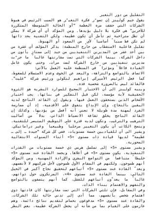 ‫اﻟﺘﻐﻴﺮ‬ ‫دور‬ ‫ﻣﻦ‬ ‫اﻟﺘﻘﻠﻴﻞ‬
‫ﻫﺒﻮط‬ ‫ﻓﻲ‬ ‫اﻟﺮﺋﻴﺲ‬ ‫اﻟﺴﺒﺐ‬ ‫ﻫﻮ‬ ‫ﺮ‬ّ‫اﻟﺘﻐﻴ‬ ‫ﻓﻜﺮة‬ ‫ر‬ّ‫ﺗﺼﻮ‬ ‫إن‬ ‫ﻛﻮﻟﻴﻨﺰ‬ ‫ﺟﻴﻢ‬ ‫ﻳﻘﻮل‬
‫اﻟﻤﺘﻜﺮرة‬ ‫اﻟﻤﺘﻮﺳﻄﺔ‬ ‫اﻟﺤﺎﻟﺔ‬ ‫“أو‬ ‫اﻟﻌﻈﻤﺔ‬ ‫ﻣﺮة‬ ‫ﺣﻘﻘﺖ‬ ‫اﻟﺘﻲ‬ ‫اﻟﺸﺮﻛﺎت‬
‫ﻳﻤﻜﻦ‬ ‫ﻻ‬ ‫ﺷﺮﻛﺔ‬ ‫أي‬ ‫أن‬ ‫اﻟﻤﺆﻛﺪ‬ ‫وﻣﻦ‬ .‫ﻳﺆﻳﺪﻫﺎ‬ ‫دﻟﻴﻞ‬ ‫ﺑﻼ‬ ‫ﻓﻜﺮة‬ ‫ﻫﻲ‬ ”‫ﻟﻶﺧﺮﻳﻦ‬
‫ذاﺗﻬﺎ‬ ‫ﺑﺤﺪ‬ ‫اﻟﺘﻘﻨﻴﺔ‬ ‫وﻟﻜﻦ‬ ،‫ﻋﻈﻴﻤﺔ‬ ‫ﺗﻜﻮن‬ ‫أن‬ ‫ﺗﺄﻣﻞ‬ ‫ﺛﻢ‬ ‫ﻣﺘﺮاﺧﻴﺔ‬ ‫ﺗﻈﻞ‬ ‫أن‬
.‫اﻟﻬﺒﻮط‬ ‫أو‬ ‫اﻟﺼﻌﻮد‬ ‫ﻣﻦ‬ ٍ‫ﻷي‬ ً‫أﺳﺎﺳﻴﺎ‬ ً‫ﺳﺒﺒﺎ‬ ‫ﻗﻂ‬ ‫ﺗﻜﻦ‬ ‫ﻟﻢ‬
‫ﻣﻦ‬ ‫ﻋﺸﺮة‬ ‫أن‬ ‫اﻟﻤﺆﻟﻒ‬ ‫ﻳﺬﻛﺮ‬ :‫اﻟﻤﻨﻈﻤﺔ‬ ‫ﺧﺎرج‬ ‫ﻣﻦ‬ ‫اﻻﺳﺘﻘﻄﺎب‬ ‫ﻓﺎﻋﻠﻴﺔ‬ ‫ﺗﻘﻠﻴﻞ‬
‫ﻣﻦ‬ ‫ﻳﺄﺗﻮن‬ ‫ﻣﻤﺘﺎز‬ ‫إﻟﻰ‬ ‫ﺟﻴﺪ‬ ‫ﻣﻦ‬ ‫اﻟﺘﻨﻔﻴﺬﻳﻴﻦ‬ ‫اﻟﻤﺪﻳﺮﻳﻦ‬ ‫ﻣﻦ‬ ‫ﻋﺸﺮ‬ ‫أﺣﺪ‬ ‫ﺑﻴﻦ‬
‫ﺑﺖ‬ّ‫ﺟﺮ‬ ‫ﻣﺎ‬ ً‫ﻏﺎﻟﺒﺎ‬ ‫ﻣﻘﺎرﻧﺘﻬﺎ‬ ‫ﺗﻤﺖ‬ ‫اﻟﺘﻲ‬ ‫اﻟﺸﺮﻛﺎت‬ ‫ﺑﻴﻨﻤﺎ‬ ،‫اﻟﺸﺮﻛﺔ‬ ‫داﺧﻞ‬
‫ﻋﺎﻣﻞ‬ ‫ﻳﻜﻮن‬ ‫وﺣﺘﻰ‬ .‫ﻣﺮات‬ ‫ﻟﺴﺖ‬ ‫اﻟﺸﺮﻛﺔ‬ ‫ﺧﺎرج‬ ‫ﻣﻦ‬ ‫ﺗﻨﻔﻴﺬﻳﻴﻦ‬ ‫ﻣﺪﻳﺮﻳﻦ‬
:‫ﺑﺎﻵﺗﻲ‬ ‫اﻟﻌﻤﻞ‬ ‫ﻋﻠﻴﻪ‬ ‫اﻟﻤﻨﻈﻤﺔ‬ ‫ﻓﻲ‬ ً‫وﻣﺆﺛﺮا‬ ً ‫ﻓﺎﻋﻼ‬ ‫اﻟﻘﻴﺎدة‬
،‫ﻟﻠﻀﻐﻮط‬ ‫اﻻﺳﺘﺴﻼم‬ ‫وﻋﺪم‬ ‫اﻟﺨﻮف‬ ‫ﻋﻦ‬ ‫واﻟﺒﻌﺪ‬ ،‫واﻟﻨﺰاﻫﺔ‬ ‫ﺑﺎﻟﺘﻮاﺿﻊ‬ ‫اﻻﺗﺼﺎف‬
.”‫“ﻏﻠﻴﺖ‬ ‫ﺷﺮﻛﺔ‬ ‫ورﺋﻴﺲ‬ ‫ﻟﻨﻜﻮﻟﻦ‬ ‫إﺑﺮاﻫﻴﻢ‬ ‫اﻷﻣﻴﺮﻛﻲ‬ ‫اﻟﺮﺋﻴﺲ‬ ‫ﻓﻌﻞ‬ ‫ﻛﻤﺎ‬
.‫ﻓﺬة‬ ‫ﺷﺨﺼﻴﺔ‬ ‫ﺑﺎﻟﻀﺮورة‬ ‫ﻟﻴﺲ‬ ‫ﻓﺎﻟﻘﺎﺋﺪ‬
‫اﻟﺜﺮوة‬ ‫ﻫﻮ‬ ‫اﻟﺒﺸﺮﻳﺔ‬ ‫ﻟﻠﻤﻮارد‬ ‫اﻟﺼﺤﻴﺢ‬ ‫اﻻﺧﺘﻴﺎر‬ ‫أن‬ ‫اﻟﻰ‬ ‫ﻛﻮﻟﻴﻨﺰ‬ ‫وﻳﻨﺒﻪ‬
‫اﺧﺘﻴﺎر‬ ‫ﻳﺠﺐ‬ ،‫ﺑﻨﺎﺋﻬﺎ‬ ‫ﻓﻲ‬ ‫اﻟﺘﻔﻜﻴﺮ‬ ‫ﻗﺒﻞ‬ ‫ﻟﻜﻦ‬ ،‫ﻣﺆﺳﺴﺔ‬ ‫ﻷﻳﺔ‬ ‫اﻟﺤﻘﻴﻘﻴﺔ‬
‫ﻟﺪﻳﻪ‬ ‫اﻟﻨﺎﺟﺢ‬ ‫اﻟﻘﺎﺋﺪ‬ ‫إن‬ ‫وﻳﻘﻮل‬ .‫ﻓﻴﻬﺎ‬ ‫اﻟﻌﻤﻞ‬ ‫ﻳﺴﺘﺤﻘﻮن‬ ‫اﻟﺬﻳﻦ‬ ‫اﻷﺷﺨﺎص‬
‫ﻣﻤﺎرﺳﺔ‬ ‫أن‬ ‫إذ‬ ،‫اﻷﻗﺪﻣﻴﺔ‬ ‫ﻋﻠﻰ‬ ‫ﻳﺘﻔﻮق‬ ‫اﻹﺑﺪاع‬ ‫وإن‬ ،‫ﺑﺎﻟﻨﺠﺎح‬ ‫اﻟﻴﻘﻴﻦ‬
‫إن‬ ‫وﻛﺬﻟﻚ‬ .‫ﻳﺆدﻳﻬﺎ‬ ‫ﻣﻦ‬ ‫أﻓﻀﻞ‬ ‫أﻧﻪ‬ ‫ﺗﻌﻨﻲ‬ ‫ﻻ‬ ‫ﻃﻮﻳﻠﺔ‬ ‫ﻣﺪة‬ ‫ﻟﻤﻬﻨﺔ‬ ‫اﻟﻔﺮد‬
‫أﺳﺎﻟﻴﺐ‬ ‫ﻣﻦ‬ ً ‫ﺑﺪﻻ‬ ،‫اﻟﺬاﺗﻲ‬ ‫اﻻﻧﻀﺒﺎط‬ ‫ﺛﻘﺎﻓﺔ‬ ‫ﻳﺨﻠﻖ‬ ‫اﻟﻨﺎﺟﺢ‬ ‫اﻟﻘﺎﺋﺪ‬
.‫ﻟﻠﺘﻘﻨﻴﺔ‬ ‫اﻟﻤﺘﺒﺼﺮ‬ ‫اﻟﺘﻮﻇﻴﻒ‬ ‫ﻋﻠﻰ‬ ‫ﻗﺪرة‬ ‫ﻟﺪﻳﻪ‬ ‫وﺗﻜﻮن‬ ،‫واﻟﺘﺮﻏﻴﺐ‬ ‫اﻟﺘﺮﻫﻴﺐ‬
.‫دراﻣﺎﺗﻴﻜﻲ‬ ‫وﻏﻴﺮ‬ ً‫وﻃﺒﻴﻌﻴﺎ‬ ً‫ﻣﺮﺣﻠﻴﺎ‬ ‫اﻟﺘﻐﻴﻴﺮ‬ ‫ﻳﻜﻮن‬ ‫أن‬ ‫اﻟﻜﺎﺗﺐ‬ ‫وﻳﻨﺼﺢ‬
‫ـ‬ ‫إﻟﻰ‬ ‫ـ‬ ‫“ﺟﻴﺪة‬ ‫ﺷﺮﻛﺔ‬ ‫ﻛﻞ‬ ‫ﻓﻔﻲ‬ ،‫ﻣﺴﺘﻮﻳﺎت‬ ‫ﺧﻤﺴﺔ‬ ‫ﻟﻠﻘﻴﺎدﻳﻴﻦ‬ ‫أن‬ ‫اﻟﻰ‬ ‫وﻳﺸﻴﺮ‬
‫اﻻﻧﺘﻘﺎﻟﻴﺔ‬ ‫اﻟﺴﻨﻮات‬ ‫أﺛﻨﺎء‬ «5» ‫ﻣﺴﺘﻮى‬ ‫ذات‬ ‫ﻗﻴﺎدة‬ ‫ﻟﺪﻳﻬﺎ‬ ”‫ﻋﻈﻴﻤﺔ‬
.‫اﻟﻤﺤﻮرﻳﺔ‬
‫اﻟﻘﺪرات‬ ‫ﻣﻦ‬ ‫ﻣﺴﺘﻮﻳﺎت‬ ‫ﺧﻤﺴﺔ‬ ‫ذي‬ ‫ﻫﺮﻣﻲ‬ ‫ﺗﺴﻠﺴﻞ‬ ‫إﻟﻰ‬ «5» ‫ﻣﺴﺘﻮى‬ ‫وﻳﺸﻴﺮ‬
«5» ‫ﻣﺴﺘﻮى‬ ‫ﻋﻨﺪ‬ ‫اﻟﻘﺎدة‬ ‫وﻳﺠﺴﺪ‬ .‫أﻋﻼﻫﺎ‬ ‫ﻓﻲ‬ «5» ‫ﻣﺴﺘﻮى‬ ‫ﻳﻜﻮن‬ ،‫اﻟﺘﻨﻔﻴﺬﻳﺔ‬
‫اﻟﻤﺆﻛﺪ‬ ‫وﻣﻦ‬ .‫اﻟﻤﻬﻨﻴﺔ‬ ‫واﻹرادة‬ ‫اﻟﺒﺸﺮي‬ ‫اﻟﺘﻮاﺿﻊ‬ ‫ﻣﻦ‬ ً‫ﻣﺘﻨﺎﻗﻀﺎ‬ ً‫ﺧﻠﻴﻄﺎ‬
.‫ﻷﻧﻔﺴﻬﻢ‬ ‫ﻻ‬ ‫ﺷﺮﻛﺘﻬﻢ‬ ‫ﻷﺟﻞ‬ ‫ﻃﻤﻮﺣﻮن‬ ‫اﻷول‬ ‫اﻟﻤﻘﺎم‬ ‫ﻓﻲ‬ ‫وﻟﻜﻨﻬﻢ‬ ،‫ﻃﻤﻮﺣﻮن‬ ‫أﻧﻬﻢ‬
‫اﻟﺠﻴﻞ‬ ‫ﻓﻲ‬ ‫أﻛﺒﺮ‬ ‫ﻧﺠﺎح‬ ‫ﻟﺘﺤﻘﻴﻖ‬ ‫أﺗﺒﺎﻋﻬﻢ‬ «5» ‫ﻣﺴﺘﻮى‬ ‫ﻋﻨﺪ‬ ‫اﻟﻘﺎدة‬ ّ‫وﻳﻌﺪ‬
،‫ذواﺗﻬﻢ‬ ‫ﺣﻮل‬ ‫اﻟﻤﺮﺗﻜﺰون‬ ،«4» ‫ﻣﺴﺘﻮى‬ ‫ﻋﻨﺪ‬ ‫اﻟﻘﺎدة‬ ‫ﺑﻴﻨﻤﺎ‬ ،‫اﻟﺘﺎﻟﻲ‬
‫ﺑﺎﻟﺘﻮاﺿﻊ‬ ‫ﻳﺘﺼﻔﻮن‬ ‫أﻧﻬﻢ‬ ‫ﻛﻤﺎ‬ .‫ﻟﻠﻔﺸﻞ‬ ‫أﺗﺒﺎﻋﻬﻢ‬ ‫ون‬ّ‫ﻳﻌﺪ‬ ‫ﻣﺎ‬ ً‫ﻏﺎﻟﺒﺎ‬
.‫اﻟﺬات‬ ‫ﺑﺒﻨﺎء‬ ‫واﻻﻫﺘﻤﺎم‬ ‫واﻟﺘﻔﻬﻢ‬
‫ذوي‬ ‫ﻗﺎدﺗﻬﺎ‬ ‫ﻛﺎن‬ ‫ﻣﻘﺎرﻧﺘﻬﺎ‬ ‫ﺗﻤﺖ‬ ‫اﻟﺘﻲ‬ ‫اﻟﺸﺮﻛﺎت‬ ‫ﺛﻠﺜﻲ‬ ‫ﻓﺈن‬ ،‫اﻟﻤﻘﺎﺑﻞ‬ ‫وﻓﻲ‬
.‫اﻟﺸﺮﻛﺎت‬ ‫ﺗﻠﻚ‬ ‫ﺣﺎﻟﺔ‬ ‫ﺗﺪﻧﻲ‬ ‫إﻟﻰ‬ ‫أدى‬ ‫ﻣﻤﺎ‬ ،‫ﺑﺄﻧﻔﺴﻬﻢ‬ ‫ﺷﺨﺼﻲ‬ ‫اﻫﺘﻤﺎم‬
‫وﻫﻢ‬ ،‫داﺋﻤﺔ‬ ‫ﻧﺘﺎﺋﺞ‬ ‫ﻟﺘﻘﺪﻳﻢ‬ ‫ﺑﺤﻤﺎس‬ ‫ﻣﺪﻓﻮﻋﻮن‬ «5» ‫ﻣﺴﺘﻮى‬ ‫ﻋﻨﺪ‬ ‫واﻟﻘﺎدة‬
‫اﻟﻨﻈﺮ‬ ‫ﺑﻐﺾ‬ ،‫ﻋﻈﻴﻤﺔ‬ ‫اﻟﺸﺮﻛﺔ‬ ‫ﻳﺠﻌﻞ‬ ‫أن‬ ‫ﺷﺄﻧﻪ‬ ‫ﻣﻦ‬ ‫ﺑﻤﺎ‬ ‫اﻟﻘﻴﺎم‬ ‫ﻋﻠﻰ‬ ‫ﻋﺎزﻣﻮن‬
 