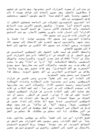 ‫ﻋﻤﻠﻬﻢ‬ ‫ﻓﻲ‬ ‫ﺟﺎدون‬ ‫وﻫﻢ‬ ،‫ﻳﺘﺨﺬوﻧﻬﺎ‬ ‫اﻟﺘﻲ‬ ‫اﻟﻘﺮارات‬ ‫ﺻﻌﻮﺑﺔ‬ ‫أو‬ ‫ﻛﺒﺮ‬ ‫ﻣﺪى‬ ‫ﻋﻦ‬
‫إﻟﻰ‬ ‫ﻻ‬ ‫ﻣﻬﻨﻴﺔ‬ ‫ﻋﻮاﻣﻞ‬ ‫إﻟﻰ‬ ‫اﻟﻨﺠﺎح‬ ‫ﻳﻌﺰون‬ ‫وﻫﻢ‬ .‫ﺑﺎﻟﻌﻤﻞ‬ ‫ﻣﺘﻈﺎﻫﺮون‬ ‫ﻻ‬
‫وﻳﺘﺤﻤﻠﻮن‬ ،‫أﻧﻔﺴﻬﻢ‬ ‫ﻳﻠﻮﻣﻮن‬ ‫ﻓﺈﻧﻬﻢ‬ ً‫ﺳﻴﺌﺎ‬ ‫أداؤﻫﻢ‬ ‫ﻳﻜﻮن‬ ‫وﻋﻨﺪﻣﺎ‬ .‫أﻧﻔﺴﻬﻢ‬
.‫ذﻟﻚ‬ ‫ﻋﻦ‬ ‫اﻟﻤﺴﺆوﻟﻴﺔ‬ ‫ﻛﺎﻣﻞ‬
‫إذ‬ ،‫اﻟﻌﻜﺲ‬ ‫ﻓﻴﻔﻌﻠﻮن‬ ‫اﻟﻨﺎﺟﺤﺔ‬ ‫ﻏﻴﺮ‬ ‫ﻟﻠﺸﺮﻛﺎت‬ ‫اﻟﺘﻨﻔﻴﺬﻳﻮن‬ ‫اﻟﻤﺪﻳﺮون‬ ‫أﻣﺎ‬
‫اﻟﻨﺘﺎﺋﺞ‬ ‫ﺑﺴﺒﺐ‬ ‫اﻵﺧﺮﻳﻦ‬ ‫ﻳﻠﻮﻣﻮن‬ ‫وﻟﻜﻨﻬﻢ‬ ،ً‫ﻣﻀﻤﻮﻧﺎ‬ ً‫أﻣﺮا‬ ‫اﻟﻨﺠﺎح‬ ‫ﻳﻌﺪون‬
‫ﻣﺠﺎﻟﺲ‬ ‫ﻣﻴﻞ‬ ‫“ﻻﺳﻴﻤﺎ‬ ‫اﻟﻤﻴﻞ‬ ‫ﻫﻮ‬ ً‫ﺗﺪﻣﻴﺮا‬ ‫اﻷﻛﺜﺮ‬ ‫اﻻﺗﺠﺎﻫﺎت‬ ‫وأﺣﺪ‬ .‫اﻟﻔﺎﺷﻠﺔ‬
‫اﻟﺘﺪﻗﻴﻖ‬ ‫ﻋﺪم‬ ‫ﻣﻊ‬ ،‫اﻷﺑﺼﺎر‬ ‫ﻳﺨﻄﻔﻮن‬ ‫ﺑﺎﻫﺮﻳﻦ‬ ‫ﻗﺎدة‬ ‫اﺧﺘﻴﺎر‬ ‫إﻟﻰ‬ ”‫اﻹدارات‬
.«5» ‫ﻣﺴﺘﻮى‬ ‫ﻋﻨﺪ‬ ‫ﻗﺪﻳﺮﻳﻦ‬ ‫ﻗﺎدة‬ ‫اﺧﺘﻴﺎر‬ ‫ﻓﻲ‬
‫ﻣﺎ‬ ‫ﻋﻠﻤﻨﺎ‬ ‫إذا‬ ،‫ﺣﻮﻟﻨﺎ‬ ‫ﻣﻮﺟﻮدون‬ «5» ‫ﻣﺴﺘﻮى‬ ‫ﻋﻨﺪ‬ ‫اﻟﻘﺪﻳﺮون‬ ‫واﻟﻘﺎدة‬
«5» ‫ﻣﺴﺘﻮى‬ ‫إﻟﻰ‬ ‫اﻻﻧﺘﻘﺎل‬ ‫ﻋﻠﻰ‬ ‫اﻟﻘﺪرة‬ ‫ﻟﺪﻳﻬﻢ‬ ‫واﻟﻌﺪﻳﺪون‬ ،‫ﻋﻨﻬﻢ‬ ‫ﻧﺒﺤﺚ‬
‫اﻟﺤﻆ‬ ‫إﻟﻰ‬ ‫ﻧﺠﺎﺣﻬﻢ‬ ‫ﻣﻦ‬ ‫اﻟﻜﺜﻴﺮ‬ «5» ‫ﻣﺴﺘﻮى‬ ‫ﻋﻨﺪ‬ ‫اﻟﻘﺎدة‬ ‫وﻳﻌﺰو‬ .‫ﻟﻠﻘﻴﺎدة‬
.‫ﻛﺄﺷﺨﺎص‬ ‫ﻋﻈﻤﺘﻬﻢ‬ ‫إﻟﻰ‬ ‫ﻻ‬
‫ﻓﻲ‬ ‫اﻟﻤﻨﺎﺳﺒﻴﻦ‬ ‫اﻟﻤﻮﻇﻔﻴﻦ‬ ‫ﻋﻠﻰ‬ ‫اﻟﺤﺼﻮل‬ ‫ﻓﻜﺮة‬ ‫ﻟﻴﺴﺖ‬ ‫ﻫﻲ‬ ‫اﻷﺳﺎس‬ ‫واﻟﻨﻘﻄﺔ‬
‫اﻟﺘﻲ‬ ‫اﻟﻘﺮارات‬ ‫ﻗﺒﻞ‬ ‫ﺗﺄﺗﻲ‬ (who)”‫ﻦ‬َ‫“ﻣ‬ ‫ﻋﻦ‬ ‫اﻹﺳﺌﻠﺔ‬ ‫إن‬ ‫ﺑﻞ‬ ،‫اﻟﻌﻤﻞ‬ ‫ﻓﺮﻳﻖ‬
‫واﻟﻬﻴﻜﻞ‬ ،‫واﻻﺳﺘﺮاﺗﻴﺠﻴﺔ‬ ،‫اﻟﺮؤﻳﺔ‬ ‫ﺗﺤﺪﻳﺪ‬ ‫ﻗﺒﻞ‬ ‫،أي‬what ”‫“ﻣﺎذا‬ ‫ﻋﻦ‬ ‫ﺗﺴﺄل‬
‫ﻳﻤﻠﻴﻪ‬ ‫ﻣﺎ‬ ‫وﻓﻖ‬ ”‫“ﻣﺎذا‬ ‫ﺛﻢ‬ ”‫ﻦ‬َ‫“ﻣ‬ ً ‫أوﻻ‬ .‫اﻟﺘﻜﺘﻴﻜﻴﺔ‬ ‫واﻟﺨﻄﻂ‬ ،‫اﻟﺘﻨﻈﻴﻤﻲ‬
‫ﻧﻤﻮذج‬ ‫ﺗﺘﺒﻊ‬ ‫ﻣﻘﺎرﻧﺘﻬﺎ‬ ‫ﺗﻤﺖ‬ ‫اﻟﺘﻲ‬ ‫واﻟﺸﺮﻛﺎت‬ .‫ﺗﻄﺒﻴﻘﻪ‬ ‫ﻳﺘﻢ‬ ‫ﺷﺪﻳﺪ‬ ‫ﻧﻈﺎم‬ ‫أي‬
ً‫وﻗﺎﺋﻤﺔ‬ ‫رؤﻳﺔ‬ ‫ﻳﻀﻊ‬ ‫ﻋﺒﻘﺮي‬ ‫ﻗﺎﺋﺪ‬ ‫وﻫﻮ‬ ،”‫اﻟﻤﺴﺎﻋﺪﻳﻦ‬ ‫آﻻف‬ ‫ﻣﻊ‬ ‫“اﻟﻌﺒﻘﺮﻳﺔ‬
‫ﻫﺬا‬ ‫وﻳﻔﺸﻞ‬ .‫اﻟﺮؤﻳﺔ‬ ‫ﺗﺤﻘﻴﻖ‬ ‫أﺟﻞ‬ ‫ﻣﻦ‬ ‫اﻟﻘﺎدرﻳﻦ‬ ‫اﻟﻤﺴﺎﻋﺪﻳﻦ‬ ‫ﻣﻦ‬ ‫ﺑﻄﺎﻗﻢ‬
.‫اﻟﻌﺒﻘﺮﻳﺔ‬ ‫وﺟﻮد‬ ‫ﻳﻨﺘﻔﻲ‬ ‫ﺣﻴﻦ‬ ‫اﻟﻨﻤﻮذج‬
‫ﻗﺮارات‬ ‫ﻓﻲ‬ ‫ﻗﺎﺳﻴﻦ‬ ‫وﻏﻴﺮ‬ ‫ﺷﺪﻳﺪﻳﻦ‬ ”‫ﻋﻈﻴﻢ‬ ‫إﻟﻰ‬ ‫ﺟﻴﺪ‬ ‫“ﻣﻦ‬ ‫اﻟﻘﺎدة‬ ‫ﻛﺎن‬
‫ـﺔ‬‫ـ‬‫اﻟﻬﻴﻜﻠ‬ ‫ـﺎدة‬‫ـ‬‫وإﻋ‬ ‫ـﺔ‬‫ـ‬‫اﻟﺒﻄﺎﻟ‬ ‫ـﻰ‬‫ـ‬‫ﻋﻠ‬ ‫ـﺪوا‬‫ـ‬‫ﻳﻌﺘﻤ‬ ‫ـﻢ‬‫ـ‬‫ﻟ‬ ‫ـﻢ‬‫ـ‬‫وﻫ‬ .‫ـﻮﻇﻔﻴﻦ‬‫ـ‬‫اﻟﻤ‬
‫ﻣﻘﺎرﻧﺘﻬﺎ‬ ‫ﺗﻤﺖ‬ ‫اﻟﺘﻲ‬ ‫واﻟﺸﺮﻛﺎت‬ .‫اﻷداء‬ ‫ﻟﺘﺤﺴﻴﻦ‬ ‫رﺋﻴﺴﻴﺔ‬ ‫ﻛﺎﺳﺘﺮاﺗﻴﺠﻴﺔ‬
‫ﺛﻼﺛﺔ‬ ‫ﻋﻦ‬ ‫اﻟﻜﺎﺗﺐ‬ ‫ﻛﺸﻒ‬ ‫ﻟﻘﺪ‬ .ً‫ﺟﺪا‬ ‫ﻛﺒﻴﺮ‬ ‫ﺣﺪ‬ ‫إﻟﻰ‬ ‫اﻟﺒﻄﺎﻟﺔ‬ ‫ﺗﺴﺘﺨﺪم‬ ‫ﻛﺎﻧﺖ‬
:‫ﻓﻴﻘﻮل‬ ‫اﻟﻤﻮﻇﻔﻴﻦ‬ ‫ﻗﺮارات‬ ‫ﻓﻲ‬ ‫ﺷﺪﻳﺪﻳﻦ‬ ‫اﻟﻘﺎدة‬ ‫ﻳﻜﻮن‬ ‫ﻟﻜﻲ‬ ‫ﻋﻤﻠﻴﺔ‬ ‫ﻧﻈﻢ‬
‫ﺗﺤﺪ‬ ‫أن‬ ‫ﻳﻨﺒﻐﻲ‬ ..‫اﻟﻨﻈﺮ‬ ‫ﻓﻲ‬ ‫اﺳﺘﻤﺮ‬ ..‫ﻦ‬ّ‫ﺗﻌﻴ‬ ‫ﻻ‬ ،‫ﺷﻚ‬ ‫ﻓﻲ‬ ‫ﺗﻜﻮن‬ ‫“ﻋﻨﺪﻣﺎ‬
‫ﻣﻦ‬ ٍ‫ﻛﺎف‬ ‫ﻋﺪد‬ ‫اﺟﺘﺬاب‬ ‫ﻋﻠﻰ‬ ‫ﻗﺪرﺗﻬﺎ‬ ‫إﻟﻰ‬ ً‫اﺳﺘﻨﺎدا‬ ‫ﻧﻤﻮﻫﺎ‬ ‫ﻣﻦ‬ ‫اﻟﺸﺮﻛﺔ‬
‫ﻓﻲ‬ ‫ﺗﻐﻴﻴﺮ‬ ‫إﺣﺪاث‬ ‫إﻟﻰ‬ ‫ﺑﺤﺎﺟﺔ‬ ‫أﻧﻚ‬ ‫ﺗﻌﺮف‬ ‫ﻋﻨﺪﻣﺎ‬ .‫اﻟﻤﻨﺎﺳﺒﻴﻦ‬ ‫اﻟﻤﻮﻇﻔﻴﻦ‬
‫ﻣﻮﻇﻒ‬ ‫وﺟﻮد‬ ‫ﻋﺪم‬ ‫ﻣﻦ‬ ً‫ﻣﺘﺄﻛﺪا‬ ‫ﻛﻦ‬ ،ً ‫“أوﻻ‬ :‫وﻳﻀﻴﻒ‬ .”‫ﺗﺼﺮف‬ ،‫اﻟﻤﻮﻇﻔﻴﻦ‬
‫وﻟﻴﺲ‬ ،‫ﻓﺮﺻﻚ‬ ‫أﻛﺒﺮ‬ ‫ﻓﻲ‬ ‫ﻣﻮﻇﻔﻴﻚ‬ ‫أﻓﻀﻞ‬ ‫ﺿﻊ‬ .‫اﻟﻤﻨﺎﺳﺐ‬ ‫ﻏﻴﺮ‬ ‫اﻟﻤﻜﺎن‬ ‫ﻓﻲ‬ ‫ﻟﺪﻳﻚ‬
‫أﻓﻀﻞ‬ ‫ﻣﻦ‬ ‫ﺗﺘﺨﻠﺺ‬ ‫ﻓﻼ‬ ،‫ﻣﺸﻜﻼﺗﻚ‬ ‫ﻣﻦ‬ ‫ﺗﺘﺨﻠﺺ‬ ‫ﻛﻨﺖ‬ ‫إذا‬ .‫ﻣﺸﻜﻼﺗﻚ‬ ‫أﻛﺒﺮ‬ ‫ﻓﻲ‬
.”‫ﻣﻮﻇﻔﻴﻚ‬
‫ﺑﺸﺪة‬ ‫ﻳﺠﺎدﻟﻮن‬ ‫ﻣﻮﻇﻔﻴﻦ‬ ‫ﻣﻦ‬ ‫ﺗﺘﺄﻟﻒ‬ ”‫ﻋﻈﻴﻢ‬ ‫إﻟﻰ‬ ‫ﺟﻴﺪ‬ ‫“ﻣﻦ‬ ‫اﻹدارة‬ ‫ﻓﻔﺮق‬
‫ﻋﻦ‬ ‫اﻟﻨﻈﺮ‬ ‫ﺑﻐﺾ‬ ‫اﻟﻘﺮارات‬ ‫ﺧﻠﻒ‬ ‫ﻳﺘﺤﺪون‬ ‫وﻋﻤﻦ‬ ،‫اﻹﺟﺎﺑﺎت‬ ‫أﻓﻀﻞ‬ ‫ﻋﻦ‬ ً‫ﺑﺤﺜﺎ‬
‫اﻟﺘﻨﻔﻴﺬي‬ ‫اﻟﺘﻌﻮﻳﺾ‬ ‫ﻳﺮﺑﻂ‬ ‫ﻣﻨﻬﺠﻴﺎ‬ ً‫ﻧﻤﻮذﺟﺎ‬ ‫ﻧﺠﺪ‬ ‫ﻟﻢ‬ .‫اﻟﻔﺮدﻳﺔ‬ ‫اﻟﻤﺼﺎﻟﺢ‬
‫ﺗﺤﻔﻴﺰ‬ ‫ﻫﻮ‬ ‫ﻟﻴﺲ‬ ‫اﻟﺘﻌﻮﻳﺾ‬ ‫ﻣﻦ‬ ‫واﻟﻐﺮض‬ .‫اﻟﻌﻈﻴﻢ‬ ‫إﻟﻰ‬ ‫اﻟﺠﻴﺪ‬ ‫ﻣﻦ‬ ‫ﺑﺎﻻﻧﺘﻘﺎل‬
 