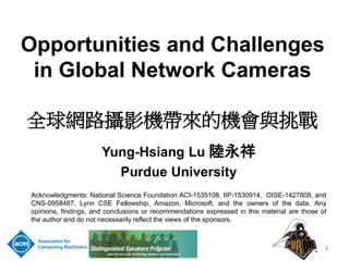 Opportunities and Challenges
in Global Network Cameras
全球網路攝影機帶來的機會與挑戰
Yung-Hsiang Lu 陸永祥
Purdue University
Acknowledgments: National Science Foundation ACI-1535108, IIP-1530914, OISE-1427808, and
CNS-0958487, Lynn CSE Fellowship, Amazon, Microsoft, and the owners of the data. Any
opinions, findings, and conclusions or recommendations expressed in this material are those of
the author and do not necessarily reflect the views of the sponsors.
1
 