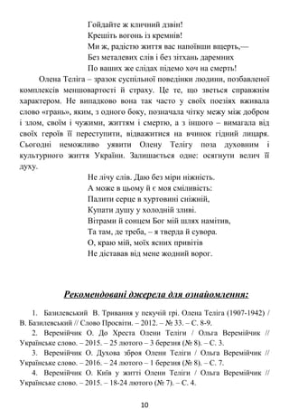 Гойдайте ж кличний дзвін!
Крешіть вогонь із кремнів!
Ми ж, радістю життя вас напоївши вщерть, –
Без металевих слів і без зітхань даремних
По ваших же слідах підемо хоч на смерть!
Олена Теліга – зразок суспільної поведінки людини, позбавленої
комплексів меншовартості й страху. Це те, що зветься справжнім
характером. Не випадково вона так часто у своїх поезіях вживала
слово «грань», яким, з одного боку, позначала чітку межу між добром
і злом, своїм і чужими, життям і смертю, а з іншого – вимагала від
своїх героїв її переступити, відважитися на вчинок гідний лицаря.
Сьогодні неможливо уявити Олену Телігу поза духовним і
культурного життя України. Залишається одне: осягнути велич її
духу.
Не лічу слів. Даю без міри ніжність.
А може в цьому й є моя сміливість:
Палити серце в хуртовині сніжній,
Купати душу у холодній зливі.
Вітрами й сонцем Бог мій шлях намітив,
Та там, де треба, – я тверда й сувора.
О, краю мій, моїх ясних привітів
Не діставав від мене жодний ворог.
Рекомендовані джерела для ознайомлення:
1. Базилевський В. Тривання у пекучій грі. Олена Теліга (1907-1942) /
В. Базилевський // Слово Просвіти. – 2012. – № 33. – С. 8-9.
2. Веремійчик О. До Хреста Олени Теліги / Ольга Веремійчик //
Українське слово. – 2015. – 25 лютого – 3 березня (№ 8). – С. 3.
3. Веремійчик О. Духова зброя Олени Теліги / Ольга Веремійчик //
Українське слово. – 2016. – 24 лютого – 1 березня (№ 8). – С. 7.
4. Веремійчик О. Київ у житті Олени Теліги / Ольга Веремійчик //
Українське слово. – 2015. – 18-24 лютого (№ 7). – С. 4.
10
 