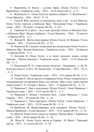 5. Веремійчик О. Книга – духовна зброя: [Олена Теліга] / Ольга
Веремійчик // Українське слово. – 2015. – 18-24 лютого (№ 7). – С. 5.
6. Воліковська У. Олена Теліга як приклад стійкості / У. Воліковська //
Слово Просвіти. – 2012. – № 22. – С. 14.
7. Гінда В. Вона загинула за національну ідею, а він – за неї: [поетесу
Олену Телігу стратили в Бабиному Яру] / Володимир Гінда // Українське
слово. – 2015. – 29 липня – 4 серпня (№ 30). – С. 8-9.
8. Горбатюк В. У житті – як у слові: [розстріл Олени та Михайла Теліг
у Бабиному Яру] / Василь Горбатюк // Слово Просвіти. – 2016. – 25 лютого –
2 березня (№ 8). – С.3.
9. Жежера В. Життя, рівне віршам: [Олена Теліга] / В. Жежера // Голос
України. – 2012. – 18 лютого (№ 32). – С. 23.
10. Ковальчук В. Сімдесят чотири роки від дня розстрілу Олени Теліги у
Бабиному Яру / Валерія Ковальчук // Українське слово. – 2016. – 24 березня
– 1 березня (№ 8). – С. 6.
11. Левченко Н. Олена Теліга: а за мною молодою, ходять хлопці
чередою / Наталя Левченко // Українське слово. – 2016. – 13-19 липня (№
28). – С. 7.
12. Пшеничний М. «І з хмар сковзне багнетом – блискавиця…»: до 70-
річчя розстрілу О. Теліги / М. Пшеничний // Слово Просвіти. – 2012. – № 13.
– С. 5.
13. Олена Теліга // Українське слово. – 2015. – 6-12 травня (№ 18).– С.11.
14. Унгурян О. Когда друзья отговаривали Олену Телигу отправляться в
окупированный гитлеровцами Киев, она сказала: «Как я могу пойти против
своей поэзии?» / О. Унгурян // Факты. – 2012. – 21 февраля (№ 32). – С. 12.
15. Черкаська Г. Пані в капелюшку: [Олена Теліга] / Ганна Черкаська //
Українське слово. – 2016. – 17-23 лютого (№ 7). – С. 3.
16. Черкаська Г. Поетка з печаткою Бога / Ганна Черкаська // Голос
України. – 2015. – 30 липня (№ 136). – С. 16.
17. Черкаська Г. Танго пристрасті: [Олена Теліга] / Ганна Черкаська //
Українське слово. – 2015. – 22-28 липня (№ 29). – С. 4.
18. Цимбалюк М. Відреставрована доля анахорета: [Олена Теліга] /
Микола Цимбалюк // Слово Просвіти. – 2014. – 15-21 травня (№ 19). – С. 14.
19. Шпак В. Олена Теліга: життя за Україну / Віктор Шпак // Українське
слово. – 2015. – 20-26 травня (№ 20). – С. 10.
20. Шпак В. Олена Теліга: життя за Україну / В. Шпак // Урядовий
кур’єр. – 2012. – 21 лютого (№ 33). – С. 10.
11
 