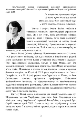 І в павутинні перехресних барв,
Я палко мрію до самого рання,
Щоб Бог зіслав мені найбільший дар:
Гарячу смерть, не зимне умирання.
Життя і смерть Олени Теліги зробили її
справжнім символом невмирущості української
нації. Як і всі генії, вона самостійно вибрала
шлях на свою Голгофу, хоча мала величезну
безліч можливостей звернути на дорогу більш
комфортну і безпечну. Проживши життя коротке,
але насичене, Теліга довела, що за свою країну не
шкода віддати і найцінніше – життя.
Олена Теліга (дівоче прізвище Шовгенова)
народилась 21 липня 1906 року в місті Іллінську, що під Москвою, в
інтелігентній родині. Мати майбутньої поетеси Уляна Степанівна
була родом з Поділля з сім’ї православного священика, батько ж Іван
Опанасович був відомим фахівцем, гідротехніком-практиком. Коли
Олені виповнилось п’ять років, Шовгенови з трьома дітьми (дочкою і
двома старшими братами Андрієм та Сергієм) 1911 року
переїжджають до Санкт-Петербурга, а в 1918 році родина
перебирається до Києва, де Іван Опанасович починає працювати
професором Київського політехнічного інституту на гідротехнічному
та меліоративному відділенні інженерного факультету. Саме з Києвом
майбутня поетеса й пов’язуватиме найкращі моменти в житті,
неодноразово згадуватиме місто у своїх листах та поезіях.
Життя у Києві зовсім відрізнялось від петербурзького, адже тут
Шовгенових застала Українська революція. Іван Опанасович стає
міністром уряду Української Народної Республіки, а старший брат
Сергій вояком армії УНР. Олена ж тоді ще перебувала у полоні
юнацьких мрій. Її змалечку вабить природа, сади та парки, мальовничі
сквери міста.
3
 