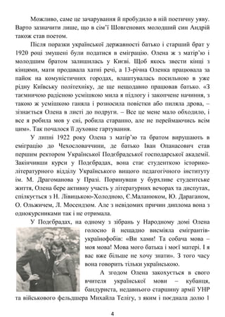 Можливо, саме це зачарування й пробудило в ній поетичну уяву.
Варто зазначити лише, що в сім’ї Шовгенових молодший син Андрій
також став поетом.
Після поразки української державності батько і старший брат у
1920 році змушені були податися в еміграцію. Олена ж з матір’ю і
молодшим братом залишилась у Києві. Щоб якось звести кінці з
кінцями, мати продавала хатні речі, а 13-річна Оленка працювала за
пайок на комуністичних городах, влаштувалась посильною в уже
рідну Київську політехніку, де ще нещодавно працював батько. «З
таємничою радісною усмішкою мила я підлогу і закопчене начиння, з
такою ж усмішкою ганяла і розносила повістки або пиляла дрова, –
зізнається Олена в листі до подруги. – Все це мене мало обходило, і
все я робила мов у сні, робила старанно, але не переймаючись всім
цим». Так почалося її духовне гартування.
У липні 1922 року Олена з матір’ю та братом вирушають в
еміграцію до Чехословаччини, де батько Іван Опанасович став
першим ректором Української Подєбрадської господарської академії.
Закінчивши курси у Подєбрадах, вона стає студенткою історико-
літературного відділу Українського вищого педагогічного інституту
ім. М. Драгоманова у Празі. Поринувши у бурхливе студентське
життя, Олена бере активну участь у літературних вечорах та диспутах,
спілкується з Н. Лівицькою-Холодною, Є.Маланюком, Ю. Дараганом,
О. Ольжичем, Л. Мосендзом. Але з невідомих причин диплома вона з
однокурсниками так і не отримала.
У Подєбрадах, на одному з зібрань у Народному домі Олена
голосно й нещадно висміяла емігрантів-
українофобів: «Ви хами! Та собача мова –
моя мова! Мова мого батька і моєї матері. І я
вас вже більше не хочу знати». З того часу
вона говорить тільки українською.
А згодом Олена закохується в свого
вчителя української мови – кубанця,
бандуриста, недавнього старшину армії УНР
та військового фельдшера Михайла Телігу, з яким і поєднала долю 1
4
 