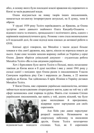 або», в основу якого були покладені власні враження від пережитого в
Києві за часів радянської влади.
Олена відгукається на появу творів інших письменників,
намагається по-своєму інтерпретувати актуальні, на її думку, теми й
образи.
У грудні 1939 року Теліги переїжджають до Кракова, де Олена
зустрічає свого давнього знайомого Олега Кандибу-Ольжича –
відомого поета та вченого, громадського і політичного діяча, одного з
керівників націоналістичного руху. Розмова з ним стала визначальною
в її подальшій долі, бо саме відтоді вона взялася до активної роботи в
ОУН.
Близькі друзі говорили, що Михайло з часом дедалі більше
ховався в тінь своєї дружини, яка, проте, ніколи не втрачала поваги до
нього. Адже саме чоловік запалив жаринку любові до України у серці
Олени. Дивом зберігся унікальний документ – студентська робота
Михайла Теліги «Як я став свідомим українцем».
Хоч і бурхливим було життя Теліги в Польщі, якесь нездоланне
тяжіння до Києва жило в її душі постійно і вже у липні 1941 року у
складі однієї з похідних груп Олена разом із письменником Уласом
Самчуком перейшла ріку Сян і вирушила до Львова, а 22 жовтня
прибула до Києва. Так здійснилась її мрія. Пізніше в Україну дістався
Михайло Теліга.
У Києві Олена, вже справжня українська націоналістка, активно
займається налагодженням літературного життя, адже на той час у цій
сфері залишились самі згарища та руїна. Навіть стає головою Спілки
українських письменників, що навіть у той, досить вільний, час було
дуже несподівано й прогресивно,
відкриває пункт харчування для своїх
соратників.
Але Київ уже давно передчуває
репресії нацистів. Незважаючи на
смертельну небезпеку та вмовляння
друзів, Олена Теліга категорично
відмовляється покидати столицю. Тоді, як її соратників
6
 