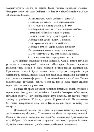 заарештовують одного за одним: Івана Рогача, Ярослава Оршана-
Чемеринського, Миколу Олійника та інших співробітників часопису
«Українське Слово».
Як ми можемо жити, сміятись і дихать?
Як могли ми чекати – не битись, а спать
В ніч, коли у в’язниці спокійно і тихо
Ви збиралися вмерти – у шість двадцять п’ять.
І коли приволікся заплаканий ранок,
Вас покликала смерть у похмурій імлі –
А тепер наші душі і топчуть, і ранять
Ваші кроки останні по зимній землі.
А тепер в кожній серці пожежу пригаслу
Розпалили ви знову – спаливши життя.
І, мов гімн урочистий, мов визвольне гасло,
Є для нас двох імен нерозривне злиття.
Щоб ширше реалізувати свої завдання, Олена Теліга починає
редагувати літературний тижневик «Литаври». Газета торкалась
різноманітних питань і мала яскраве антиімперське забарвлення.
Працювати поетесі було важко, адже старших ветеранів пера
залишилось обмаль, молодь мала вже радянське виховання, а статті, в
яких автори славили фюрера та його «новий порядок», Олена Теліга
відмовлялась друкувати навіть попри те, що це дуже часто ставало
приводом для доносів у гестапо.
Поетеса не брала до уваги постанов німецької влади, зухвало і
принципово ігнорувала всі вказівки. Врешті «Литаври» заборонили,
почалися арешти. І хоч попереджали друзі поетесу, що гестапо готує
засідку в приміщенні Спілки, у приватній розмові з М. Михалевичем
О. Теліга підкреслила: «Ще раз із Києва на еміграцію не поїду! Не
можу…».
Жила в той час поетеса в Києві «в якомусь провулку, в старому
двоповерховому будинку, її помешкання було на першому поверсі.
Вікна з усіх кімнат виходили на подвір’я. Господинею була похилого
віку бабуся… На двох стінах – суцільні картини, портрети й ікони.
Дуже багато словників – українських, російських, чеських…»
7
 