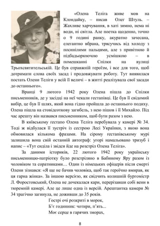 «Олена Теліга живе мов на
Клондайку, – писав Олег Штуль. –
Жахливе харчування, в хаті зимно, нема ні
води, ні світла. Але поетка щоденно, точно
о 9 годині ранку, акуратно зачесана,
елегантно вбрана, трясучись від холоду з
посинілими пальцями, але з привітною й
підбадьорюючою усмішкою – в
помешканні Спілки на вулиці
Трьохсвятительській. Це був справжній героїзм, і все для того, щоб
дотримати слова своїх засад і продовжувати роботу. Тут виявилася
постать Олени Теліги у всій її величі – в житті реалізувала свої засади
до останнього».
Вранці 9 лютого 1942 року Олена пішла до Спілки
письменників, де у засідці на неї чекали гестапівці. Це був її свідомий
вибір, це був її шлях, який вона гідно пройшла до останнього подиху.
Олена пішла на стовідсоткову загибель, з нею пішов і її Михайло. Під
час арешту він назвався письменником, щоб бути разом з нею.
В київському ґестапо Олена Теліга перебувала у камері № 34.
Тоді ж відбулася її зустріч із сестрою Лесі Українки, з якою вона
обмовилася кількома фразами. На сірому ґестапівському мурі
залишила вона свій останній автограф: угорі намальовано тризуб і
напис – «Тут сиділа і звідси йде на розстріл Олена Теліга».
За даними істориків, 22 лютого 1942 року українську
письменницю-патріотку було розстріляно в Бабиному Яру разом із
чоловіком та соратниками… Один із німецьких офіцерів після смерті
Олени зізнався: «Я ще не бачив чоловіка, щоб так героїчно вмирав, як
ця гарна жінка». За іншою версією, як свідчить колишній бургомістр
Л. Форостовський, Олена не дочекалася кари, перерізавши собі вени в
тюремній камері. Але це лише одна із версій. Арештантка камери №
34 трагічно загинула, не доживши до 35 років.
Гострі очі розкриті в морок,
Б’є годинник: чотири, п’ять...
Моє серце в гарячих зморах,
8
 