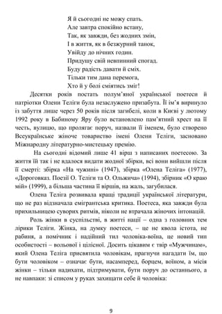 Я й сьогодні не можу спать.
Але завтра спокійно встану,
Так, як завжди, без жодних змін,
І в життя, як в безжурний танок,
Увійду до нічних годин.
Придушу свій невпинний спогад.
Буду радість давати й сміх.
Тільки тим дана перемога,
Хто й у болі сміятись зміг!
Десятки років постать полум’яної української поетеси й
патріотки Олени Теліги була незаслужено призабута. Її ім’я виринуло
із забуття лише через 50 років після загибелі, коли в Києві у лютому
1992 року в Бабиному Яру було встановлено пам’ятний хрест на її
честь, вулицю, що пролягає поруч, назвали її іменем, було створено
Всеукраїнське жіноче товариство імені Олени Теліги, засновано
Міжнародну літературно-мистецьку премію.
На сьогодні відомий лише 41 вірш з написаних поетесою. За
життя їй так і не вдалося видати жодної збірки, всі вони вийшли після
її смерті: збірка «На чужині» (1947), збірка «Олена Теліга» (1977),
«Дороговказ. Поезії О. Теліги та О. Ольжича» (1994), збірник «О краю
мій» (1999), а більша частина її віршів, на жаль, загубилася.
Олена Теліга розвивала кращі традиції української літератури,
що не раз відзначала емігрантська критика. Поетеса, яка завжди була
прихильницею суворих ритмів, ніколи не втрачала жіночих інтонацій.
Роль жінки в суспільстві, в житті нації – одна з головних тем
лірики Теліги. Жінка, на думку поетеси, – це не квола істота, не
рабиня, а помічник і надійний тил чоловіка-воїна, це новий тип
особистості – вольової і цілісної. Досить цікавим є твір «Мужчинам»,
який Олена Теліга присвятила чоловікам, прагнучи нагадати їм, що
бути чоловіком – означає бути, насамперед, борцем, воїном, а місія
жінки – тільки надихати, підтримувати, бути поруч до останнього, а
не навпаки: зі списом у руках захищати себе й чоловіка:
9
 
