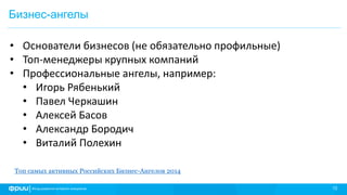 12
Бизнес-ангелы
• Основатели бизнесов (не обязательно профильные)
• Топ-менеджеры крупных компаний
• Профессиональные ангелы, например:
• Игорь Рябенький
• Павел Черкашин
• Алексей Басов
• Александр Бородич
• Виталий Полехин
Топ самых активных Российских Бизнес-Ангелов 2014
 