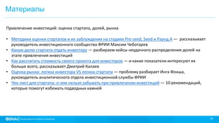 15
Материалы
Привлечение инвестиций: оценка стартапа, долей, рынка
• Методики оценки стартапов и их заблуждения на стадиях Pre-seed, Seed и Раунд А — рассказывает
руководитель инвестиционного сообщества ФРИИ Максим Чеботарев
• Какую долю стартапа отдать инвестору — разбираем кейсы неудачного распределения долей на
этапе привлечения инвестиций
• Как рассчитать стоимость своего проекта для инвесторов — и какие показатели интересуют их
больше всего, рассказывает Дмитрий Калаев
• Оценка рынка: логика инвестора VS логика стартапа — проблему разбирает Инга Фокша,
руководитель аналитического отдела инвестиционной службы ФРИИ
• Чек-лист для стартапа: о чем нельзя забывать при привлечении инвестиций — 10 рекомендаций,
которые помогут избежать подводных камней
 