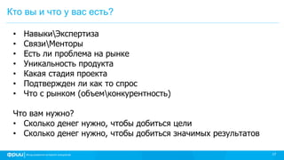 17
Кто вы и что у вас есть?
• НавыкиЭкспертиза
• СвязиМенторы
• Есть ли проблема на рынке
• Уникальность продукта
• Какая стадия проекта
• Подтвержден ли как то спрос
• Что с рынком (объемконкурентность)
Что вам нужно?
• Сколько денег нужно, чтобы добиться цели
• Сколько денег нужно, чтобы добиться значимых результатов
 