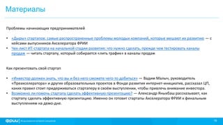 18
Материалы
Проблемы начинающих предпринимателей
• «Дыры» стартапов: самые распространенные проблемы молодых компаний, которые мешают их развитию — с
кейсами выпускников Акселератора ФРИИ
• Чек-лист ИТ-стартапа на начальной стадии развития: что нужно сделать, прежде чем тестировать каналы
продаж — читать стартапу, который собирается «лить трафик» в каналы продаж
Как презентовать свой стартап
• «Инвестор должен знать, что вы и без него сможете чего-то добиться» — Вадим Малыч, руководитель
«Преакселератора» и других образовательных проектов в Фонде развития интернет-инициатив, рассказал ЦП,
каких правил стоит придерживаться стартаперу в своём выступлении, чтобы привлечь внимание инвестора.
• Возможно ли помочь стартапу сделать эффективную презентацию? — Александр Яныхбаш рассказывает, как
стартапу сделать эффективную презентацию. Именно он готовит стартапы Акселератора ФРИИ к финальным
выступлениям на демо-дне.
 