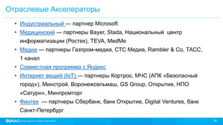 40
Отраслевые Акселераторы
• Индустриальный ― партнер Microsoft
• Медицинский ― партнеры Bayer, Stada, Национальный центр
информатизации (Ростех), TEVA, MedMe
• Медиа ― партнеры Газпром-медиа, СТС Медиа, Rambler & Co, ТАСС,
1 канал
• Совместная программа с Яндекс
• Интернет вещей (IoT) ― партнеры Кортрос, МЧС (АПК «Безопасный
город»), Минстрой, Воронежсельмаш, GS Group, Открытие, НПО
«Сатурн», Минпромторг
• Финтех ― партнеры Сбербанк, банк Открытие, Digital Ventures, банк
Санкт-Петербург
 
