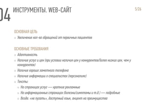 ИНСТРУМЕНТЫ. WEB-САЙТ
ОСНОВНАЯ ЦЕЛЬ
▫ Увеличение кол-ва обращений от первичных пациентов
ОСНОВНЫЕ ТРЕБОВАНИЯ
▫ Адаптивность
▫ Наличие услуг и цен (при условии наличия цен у конкурентов/более низких цен, чем у
конкурентов)
▫ Наличие хорошо заметного телефона
▫ Наличие информации о специалистах (персоналиях)
▫ Тексты:
▫ На страницах услуг — краткие рекламные
▫ На информационных страницах (болезни/симптомы и т.д.) — подробные
▫ Везде: «не пугать», доступный язык, акцент на преимущества
5/26
 