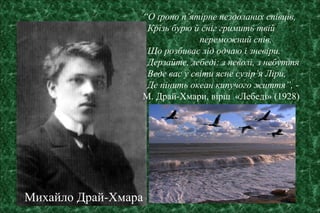 “О ґроно п’ятірне нездоланих співців,
Крізь бурю й сніг гримить твій
переможний спів,
Що розбиває лід одчаю і зневіри.
Дерзайте, лебеді: з неволі, з небуття
Веде вас у світи ясне сузір’я Ліри,
Де пінить океан кипучого життя”, -
М. Драй-Хмари, вірш «Лебеді» (1928)
Михайло Драй-Хмара
 