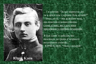 ... І я спитав: “За що марнуєш дні
ти в пеклі цім і терпиш біль агоній?”
“Лише за те, – він відказав мені, –
що покохав я повнодзвонні
слова п’янкі, які глухі віки
пролежали у глибині бездонній.
Я був один із лебедів, які
належали до ґрона п’ятірного
нездоланих співців...”
ЮРІЙ КЛЕН. “Попіл імперій”
Юрій Клен
 