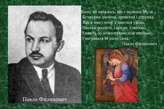 Кому не мріялось, що є незнана Муза –
Безжурна дівчина, привітна і струнка,
Яка в минулому з’явитися уміла,
Поетам радості, і вроди, і любові,
І навіть дудочку приносила тоненьку,
І награвала їй пісні сама.
Павло Филипович
Павло Филипович
 