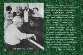 Як парость виноградної лози,
Плекайте мову. Пильно й ненастанно
Політь бур'ян. Чистіша від сльози
Вона хан буде. Вірно і слухняно
Нехай вона щоразу служить вам,
Хоч і живе своїм живим життям.
Прислухайтесь, як океан співає -
Народ говорить. І любов, і гнів
У тому гомоні морськім. Немає
Мудріших, ніж народ, учителів;
У нього кожне слово - це перлина,
Це праця, це натхнення, це людина.
Не бійтесь заглядати у словник:
Це пишний яр, а не сумне провалля;
Збирайте, як розумний садівник,
Достиглий овоч у Грінченка й Даля,
Не майте гніву до моїх порад
І не лінуйтесь доглядать свій сад.
Максим РильськийМаксим Рильський
 