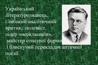 Український
літературознавець,
глибокий аналітичний
критик, полеміст,
лідер «неокласиків»,
майстер сонетної форми
і блискучий перекладач античної
поезії.
 