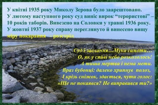 У квітні 1935 року Миколу Зерова було заарештовано.
У лютому наступного року суд виніс вирок “терористові” –
10 років таборів. Вивезено на Соловки у травні 1936 року.
У жовтні 1937 року справу переглянуто й винесено вищу
міру покарання - розстріл
Суд і заслання…Мука самоти…
О, як у сяйві небо розкололось!
А тиша мертва і нема мети.
Враз бубонці: далеко хрипнув полоз,
І крізь сніжок, здається, чути голос:
«Ще не покаявся? Не виправився ти?»
 