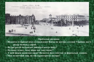Проблемні питання:
— Визначте історичні віхи в становленні Києва як центру, столиці України, що їх
автор називає у вірші.
— На які реалії тогочасної дійсності вказує поет?
— На вашу думку, чому вірш має таку назву?
— У якій формі написано вірш? Визначте його змістові та формальні ознаки.
— Чим незвичний твір, як він характеризує автора?
 