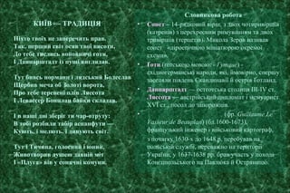 КИЇВ — ТРАДИЦІЯ
Ніхто твоїх не заперечить прав.
Так, перший світ осяв твої висоти,
До тебе тислись войовничі готи,
І Данпарштадт із пущі виглядав.
Тут бивсь норманн і лядський Болеслав
Щербив меча об Золоті ворота,
Про тебе теревені плів Ляссота
І Левассер Бонплан байки складав.
І в наші дні зберіг ти чар-отруту:
В тобі розбили табір аспанфути —
Кують, і мелють, і дивують світ.
Тут і Тичина, голосний і юний,
Животворив душею давній міт
І «Плуга» вів у сонячні комуни.
Словникова робота
• Сонет – 14-рядковий вірш, з двох чотиривіршів
(катренів) з перехресним римуванням та двох
тривіршів (терцетів). Микола Зеров називав
сонет «ліроепічною мініатюрою окремої
схеми».
• Ґоти (ґотською мовою: - Гутанс) -
східногерманські народи, які, ймовірно, спершу
заселяли південь Скандинавії й острів Ґотланд.
• Данпарштадт — остготська столиця ІІІ-IV ст.
Ляссота — австрійський дипломат і мемуарист
XVI ст., посол до запорожців.
• (фр. Guillaume Le
Vasseur de Beauplan) (бл.1600-1673),
французький інженер і військовий картограф,
з початку 1630-х до 1648 р. перебував на
польській службі, переважно на території
України, у 1637-1638 рр. брав участь у поході
Конєцпольського на Павлюка й Остряницю.
 