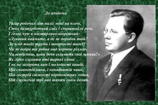 До альбома
Тягар робочих літ наліг мені на плечі,
Стих безтурботний сміх і споважніли речі,
І голос чую я настирливо-шорсткий:
«Лукавий наймите, а де ж доробок твій?
Де плід твоїх трудів і творчості твоєї?
Чи ж добре ти робив над чорною ріллею,
Чи встигнеш, поки день скінчить свої жнива?»
Як гірко слухати оті терпкі слова
І як не заздрить вам і молодості вашій,
Цій сповненій вина, і ненадпитій чаші,
Цій гострій свіжості передсвітних годин,
Цій смужечці зорі над тихим сном долин.
 