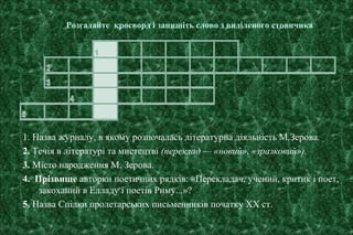 Розгадайте кросворд і запишіть слово з виділеного стовпчика
1. Назва журналу, в якому розпочалась літературна діяльність М.Зерова.
2. Течія в літературі та мистецтві (переклад — «новий», «зразковий»).
3. Місто народження М. Зерова.
4. Прізвище авторки поетичних рядків: «Перекладач, учений, критик і поет,
закоханий в Елладу і поетів Риму...»?
5. Назва Спілки пролетарських письменників початку ХХ ст.
 