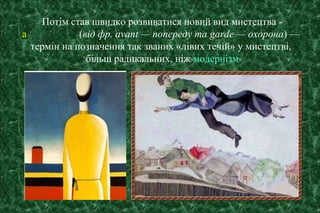 Потім став швидко розвиватися новий вид мистецтва -
а (від фр. avant — попереду та garde — охорона) —
термін на позначення так званих «лівих течій» у мистецтві,
більш радикальних, ніж модернізм
 