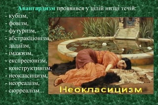 Авангардизм проявився у цілій низці течій:
- кубізм,
- фовізм,
- футуризм,
- абстракціонізм,
- дадаїзм,
- імажизм,
- експресіонізм,
- конструктивізм,
- неокласицизм,
- неореалізм,
- сюрреалізм...
 