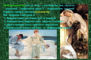 Неокласицизм же (від гр. neos — молодий та лат. classicus
- зразковий, “рафінована краса”) - відроджував традиції
бувшого давно в занепаді класицизму.
Він знайшов свій вияв у:
1. Використанні античних тем та сюжетів
2. Використанні міфологічних образів і мотивів
3. Проголошенні гасел «чистого» мистецтва
4. Оспівуванні земних насолод та “рафінованої краси”.
 