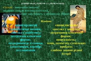 Відмінне
авангардисти «неокласики»
урбаністичні мотиви;
«погляд у майбутнє»;
деструкція класичної
форми;
експерименти зі словом,
словотвором, верлібр;
дегуманізація
«погляд у минуле»;
дотримання класичної
форми;
вишуканість;
теми, далекі від суспільних
проблем;
глибоке знання рідної
історії
ПОЗИЦІЇ АВАНГАРДИСТІВ ТА «НЕОКЛАСИКІВ»
Спільне - новаторські пошуки;
визнання слова як важливої суспільної,
естетичної категорії; майстерність у звукописних образах
 