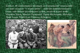 Близько 40 письменників належали до угруповання “неокласиків”,
але ядро складало “п’ятірне ґроно” – майстри найвишуканішого
слова, найглибшої філософської думки, патріоти рідної мови:
Михайло Зеров, Максим Рильський, Павло Филипович, Михайло
Драй-Хмара, Юрій Клен (Освальд Бургардт)
 