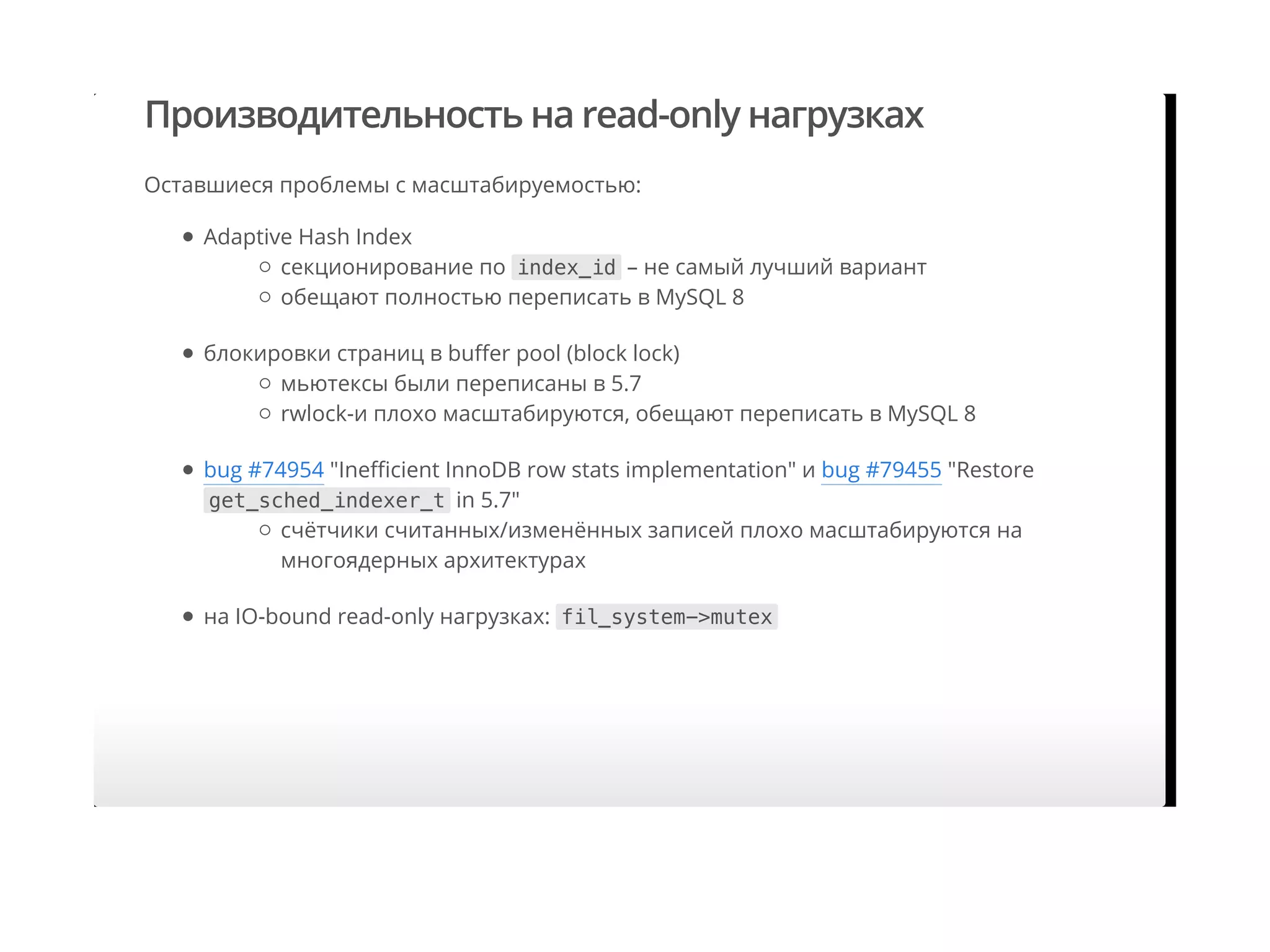 Производительность на read-only нагрузках
Оставшиеся проблемы с масштабируемостью:
Adaptive Hash Index
блокировки страниц в buﬀer pool (block lock)
bug #74954 "Ineﬃcient InnoDB row stats implementation" и bug #79455 "Restore
get_sched_indexer_t in 5.7"
на IO-bound read-only нагрузках: fil_system->mutex
секционирование по index_id – не самый лучший вариант
обещают полностью переписать в MySQL 8
мьютексы были переписаны в 5.7
rwlock-и плохо масштабируются, обещают переписать в MySQL 8
cчётчики считанных/изменённых записей плохо масштабируются на
многоядерных архитектурах
 