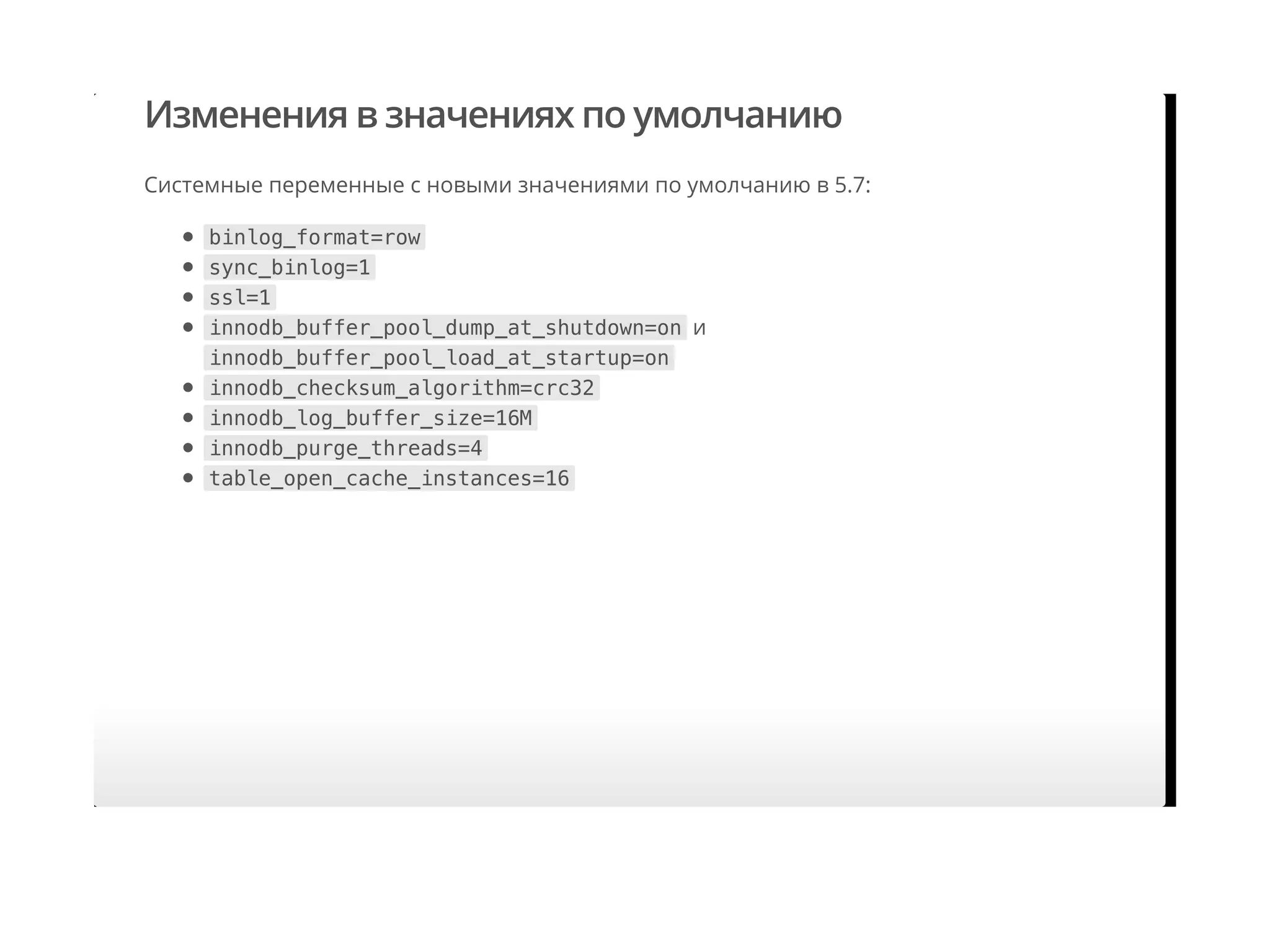 Изменения в значениях по умолчанию
Системные переменные с новыми значениями по умолчанию в 5.7:
binlog_format=row
sync_binlog=1
ssl=1
innodb_buffer_pool_dump_at_shutdown=on и
innodb_buffer_pool_load_at_startup=on
innodb_checksum_algorithm=crc32
innodb_log_buffer_size=16M
innodb_purge_threads=4
table_open_cache_instances=16
 