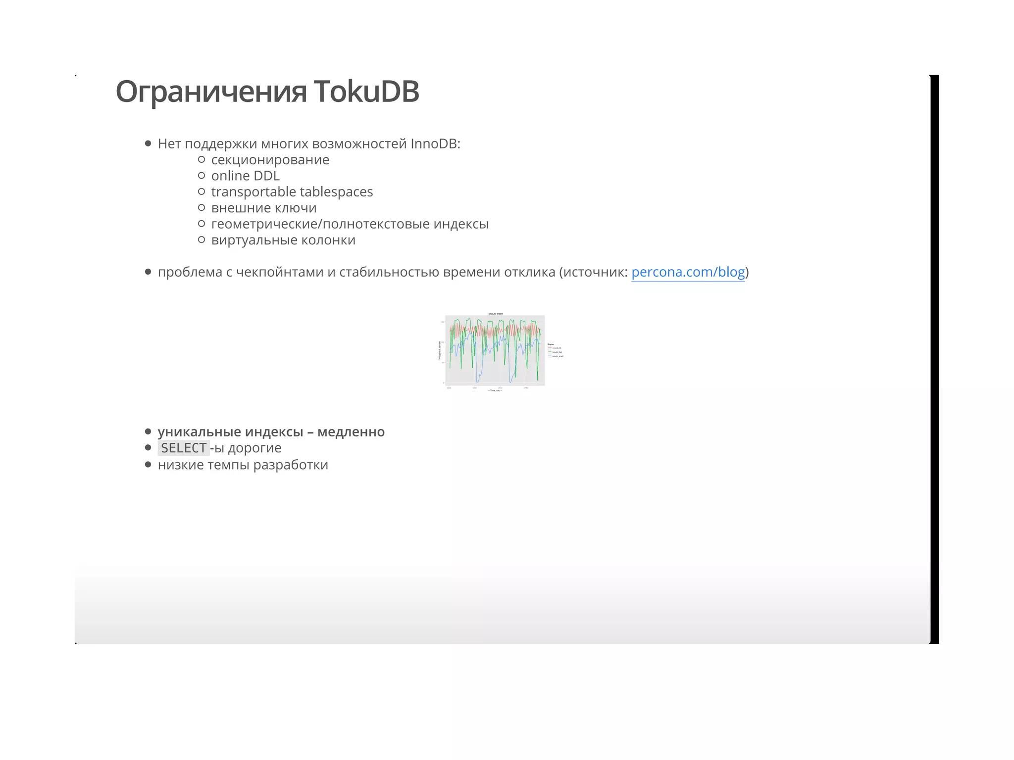 Ограничения TokuDB
Нет поддержки многих возможностей InnoDB:
проблема с чекпойнтами и стабильностью времени отклика (источник: percona.com/blog)
секционирование
online DDL
transportable tablespaces
внешние ключи
геометрические/полнотекстовые индексы
виртуальные колонки
уникальные индексы – медленно
SELECT -ы дорогие
низкие темпы разработки
 